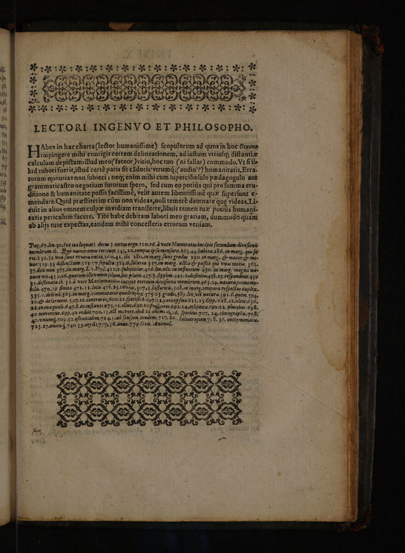 LECTORI INGENVO ET PHILOSOPHO. Abes in hac charta (le&amp;or humaniffime) fcopulerim ad quosin Boc Oceeno iapingere mihi contigit certam delineationem, ad iuftum vtriufq; diftantize - calculum depi&amp;tam:illad meo(fateor )vitio,hoc tuo (ni fallar) commodo.Vt fiile Jud rübori fueritjiftud certé paris fit cádoris:vtrumQ; ( audin'?) humanitatis Etra. torum minutiasnon fubieci ; neq; enim mihi cum fuperciliofulo pedagogulo aut grammaticáftro negotium futurum fpero, fed cum co potiüs qui profumma eru- dítione &amp; humanitate poffit facillime, velit autem libentiffiamé qu£ fuperfunt e- mendare.Quid praftirerimi cüm non Yideas,noli temer? damnare que videas.Li- éuitin alios omnemculpz invidiam tranfferre,libuit t&amp;men tux potius humani- £atis periculum facere, Tibi habe debitam labori meo gratiam, dummodo quam ab alijs tutc expe&amp;tas,candem mihi concefferis errorum veniam, | Dag 67 litt. 30. (vt ita loquar) decw ? certus ergo. 120.16. A voce Numeratus incipit (ecundum diviflonis. yaerabrutn.ib. Suo numer amus tertium, 43,2 0.terpi ip(a men[ura.Y6 a4. babita A86. 2m mara. qus [jé FIET 92/9000 [Hur PEOR ENSE COR LUEAUDUR marg. (unt gradus 290. in mare, C» maior Qr más hir 19.34 difumtium 3237 9 ulte.324.6.folarto. 3 37.im marg. adio Qi pa[fto qui uus motus, 362. 37.dele non. 375 in marg. L^. Prsf, avzov fubgeitur.426;limn.olt. ia infinitum: 430: ip marg. magna We» Eure vi.43 126.quorum lleve (slumsbic pluya.437:5.[eypbia 24x. 1udefinitoms8.2s.re]pondeut.459 31.definatoi^. 3 3.4 vett Mathematics intipit tertium dsvifioni membrum,46 5.24. nauura priyotmas bili. 470.19 fitita 47.3 Y [008.479.3.0 st15, 507 (3. Diflaricit, 084m marg.temport re[pecius duylex., LU ospini dit ippiga d Odio d qUadYplex, 78.2 3.gradu, $89 Jin vlt natura.s 91.6, quem.5$94, Xo.» deformem. $97 16.Conrari t oD.a LfpéctfAcà-«o5.3 1.paroxy[mo.611,2 5.Opp. 6139.22. alzer.6 36, apansmequali 47. m imfentuóT óc Mic 690.19 Pweceret 692.1 .ecliptica. 9223. pluribu698, 40 meventur.699.40 rediit.o0.) 3 el wuvere itid 2a aiti, 6, fpiritus 07, aq«chmngtapho. go qp«vnumá,.709 32 efrentialt] Vies ad [em[um, tendems.7 V7» 3o... lelsotroniguri 9. 3 €. enthyrmmemárw, $25. 87.07514 740.39.06)155.77783 6.anÓi.7 79.Gen. Animal,