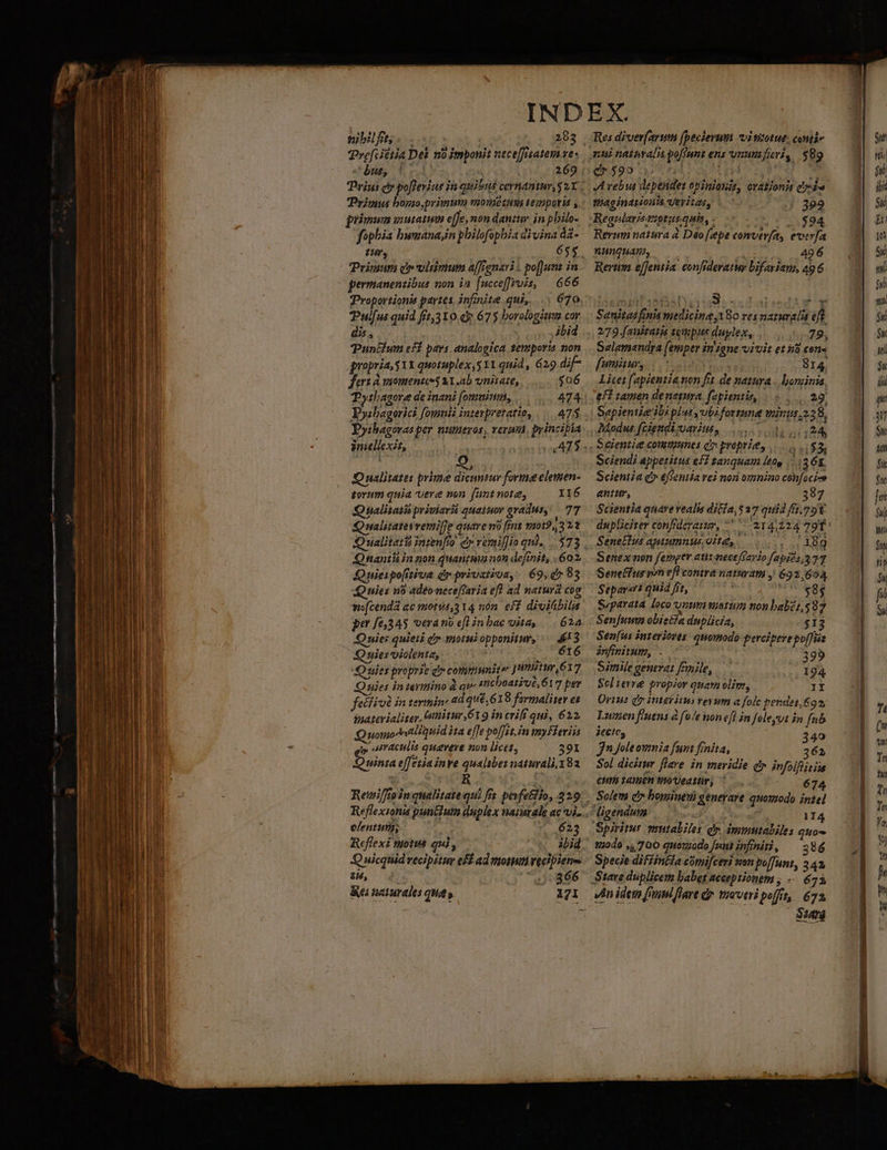 ——À -—-—— — —— áo M M —— ür— M (o Ó . o - n Ld - - t$-  - j————— ——————— MÀ — M € : zy - - - v V eCANARCINEi. T din nibilft;. . | 2893 Tre[cittia Dei no imponit neceffatem ves but, 154) | 269 Prius cy poftevius jin quibus cernantur, 2X ; Primus borio,primum monietuu tempori ; : primum utat effe, non dani. in pbilo- fophia bunana;n philofopbia divina dà- t, 655 Primum dr vitimum affignari . pofJun in TProportionis partes infinite qui, ... 670 Pulfus quid fet,310 d 675 borologiums cov dis, ibid Puntium eff pays analogica temporis non gropria 31x quotuplex,511 quid, 629 dif fert A momentessal.ab vnüate, |... $06 TPytlagore de inani (omuium, . 474 Dyibagorasper nutitros, veru. pyincibía Oualitates prime dicuntur forie elemen- torum quia vere non funt note, IIÓ6 Q ialitaiis priviarii quatuov aradus, AY Qmwalitateivemiffe quare no ims m012,322 Qnantiin non quantua not definit, 602 Quiespofitiva dr privatioa, | 69, d» 83 Quies no adeoneceftaria efl ad natura cog wofcenda ac mota,3 14 nón. eff divitibilis per [6345 verano efl inbac uita, — 624 Quies quieii di» tmotuiopponitur, 653 Quies violenta, : 616 SQQ uie proprie di» communiter J nit, 617 Quies in teymino à qv A beativé, 61 7pe feéfiv in termin ad qué, 619 farmaliter es yaatevialiter, itur, 619 in criff qui, 612 uomocstiquid ita effe poffet. in mmy Fleviis p. IAraculis queveve non licet, 391 Quinta effetia inve qualsbez naturali. 182 Res diver[arum (becierum vitisutue, comi» 0590 35 nd AES 3 JL vebus deptnder opinionis, evationit edu maginarionta Veritas, | 7 |; 399 Reanlaristtiotusquis, «-— hr 23594 Rerum natura à Deo [pe comverfa, evevfa nanquam, , 49 6 Rerum e[fentia confrderatur bifariam, 49 6 asma ios eod st apediwn m Sanitas finis wiedicineg18o ves naturalia eft 2779. fauitatis tempus duylex, 7 9, Selemandra [emper in igne vivit et i3 cene [umiursui. 1 a nas 814, Licet [apientia non fit de natura | hominis. efi tamen denetura, fapienti, |o, 29 Sapientieribi plu yubiforrume minus. 228, Modus fcigndi suavius, |... 1.24 Seientie communes d proprie, Sciendi appetitus ef tanquam leap... (2 6E. Scientia d» €sentia rej non omnino confoci-» antur, j 387 Scientia quavevealis diGla, $37 quid ffj.79 dupliciter confdezaum, ^ 214,224 790 - Senettus aptumnus/oita,. ..... . 18g Senex non femper atit neceffayio fapits 377 Seneffus pon efl contra naturatm , 692 ,$ 1 Separert quid frt, deis NE Syparata loco orum vusttom tion babet, 87 Senjumn obiecia duplicia, $13 Sen[us inzerioves. quomodo percipeye poffiis anfinitum, . 395 Simile generat Finile, —. | 194 Scl terre propior quam olim, 1X Oris dy intefitus evum a folc pendet. 692, Lumen fluens fole von efl in foleyvt in fub jette, jn foleownia fant frnita, é2 Sol dicitur flare. in meridie q» infolflitiis CUm samen toeatur, ^ 674 Solem c» bominem generare quoyzodo intel ligendum | ^. 114 Spiritur mutabiles dr immutabiles quo 1040 ,,700 qnomodo Jenutinfnit, ^ 396 Specie difiinéla cónnfceri wan poffunt, 2 42, Steve duplicem babet acceptionem , -- 6 74