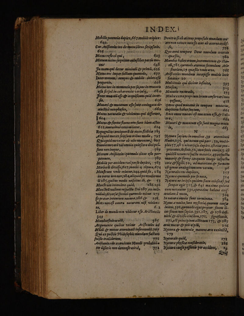 Mobilis potenria duplex; 667amobile riplexe: 649, tivo ut bia $ e J tois (bros fcvipferite 62$ QOO ADT SMRSERYKS ite S Motus reflexi qui , dMortum toriu: fequitutcnin[libet partis mo-- 4»i* 648 jn motu qui der. minimis d» primis, 656 Mótus ens imper fe&amp;iumquomodo,. 677. DIntersnozum sempus ci vuobile : deber effe proportio, 1072. Motus nec in viotttentis pev Jejnecin vintatia effe fis [ed in coberenzia viriul,, 68.0 nter mutatio e]]e er acquifisum quid intér- «fit. | - , ER ul cé$6 Monari dy mutatum effe [unt coningata di- lechicà nopbyfice, «5o 011,660 tus qui differant, 625 Motus naturalis q viole ] 604: coepi cest br od unen Motus ey forma fluens mon (unt idem a£us B 3Ignutationicontrariatur,. (5 614 Repugnátes antiquoris de mon fetetise 783 wMliguid moves feipfum ivibus víodis , 79$ Quicquid movetur ab aliomovetm;|. 807 Omnia moveri velomnia quie[ceve dici pof font non inepte , 289 Matum Arifloteles qsiomado aicaz effe pev perm, : M oiu stp 8p JMobile per accidens vel pev fe dnplex, «283 Morborít divi(o627 ynorbi 4 1pora,674 AMon(irwa vnde oriatur, 2:44;quid fre , 294 án parte nontoi0,28 4;aliquid portendizma 4i 285,quibur modis. nafcitmc ib, eo $3 Monflrum intendere quid, 286.226 AMonfirii nullum vefpellu Dei 287 ex indi vidnisdiver[s fpeciei quomodo oritur..279 6: preier inteniwn narure,286 c» 298. Mors non ef] contra. naturam. nifi violen» 24, 602, Liber de mundo mn videtar effe Ar iffoteiót 49 KA UPPRESY ALT $85 Irgumenta quibus vtitür Atrifloteles ad Midi dy motus erevnitaié in[mnanda;767 Oni ex prifcis Pbilofsphis viundum facturi fuiffe crediderunt: : D i: vriflotelesde eienittte Mundi qrobabiiie str diffevit non demonfirativé, sur Deurieif ab etevao propofult mundum cre? arenon tataen neceffe exat ab eterno oredf fein vert esae 20776 Quo anni tempore. Deus mundum creavia vWmefo, ^ este 786 Mundia babet ortumyincrementum q» fia i 114,79 1, quomodo eterna fecandum ;Avje 1 flerelenn19 quef[Hio vnde erta, 765 Mrifloteles mundum incepilfe tmultis locis faternpyiaosos sstisiss ema? Muliitudo qui dicitur infinita, Mufa voa xu dos Mutatio natale, 173 Multa extraproprium locum confervari non poffunts 005 418 Jrnne quod vintatur in tempore ^ mutarur, duplicem babos fenfum, | E. Aute ote riuiari eft mutatum efe ey 2 e5- AHEEICNMSC un(User oiv 20 4M US, VMutari dy mutatum effe funt magna ordcus Onje, aeter rayateus !^665 N SR (Nara [apiens inomnibus ,39.— etevnitati FiudetT35. qui totum quiparr , $9, multi- plex57,43 v niver(al!is duplex, 49.eius pro-- prietares ib fnis, v2, on fecie enia 3. fd quidda totum ve[pe£fu mairie 49:efpelhn viaterig ey forme tànquam inego- vejpechu vere er fgilliis os ad materiam er formam eff genus analogicim non verum, 96 Naturales ves duplices, 157 (Natura quomodo per fe nota, $14 Natura ne in ipfo quidem [Jat otiofa e[i fed femper agit'315, cr 641 maxime quieta enm moveatur 330,peraeius babent exif. gentiam à totu, ds 344 In natura omnia funt terminata, ^ 384 Nati e multa [nnt my[leria, quorum can[ee intent, 391 quomodo agat propter. fimem [i cer fenem mon (2piat,391.197, e» 278 def. titi er diviftoeiu(dem,Y71, | frguificatio, 172,eff principiuma&amp;liuum Y72, d» 187 artis tuater Q7 prire' pitt, 176 (Natura dy naturale, manent arte exin], EYE i23 30] C inue | Nernirale quid, | Narnve phyfice ronfidevatio, ^ Naiura caufa paffetie peracciden .