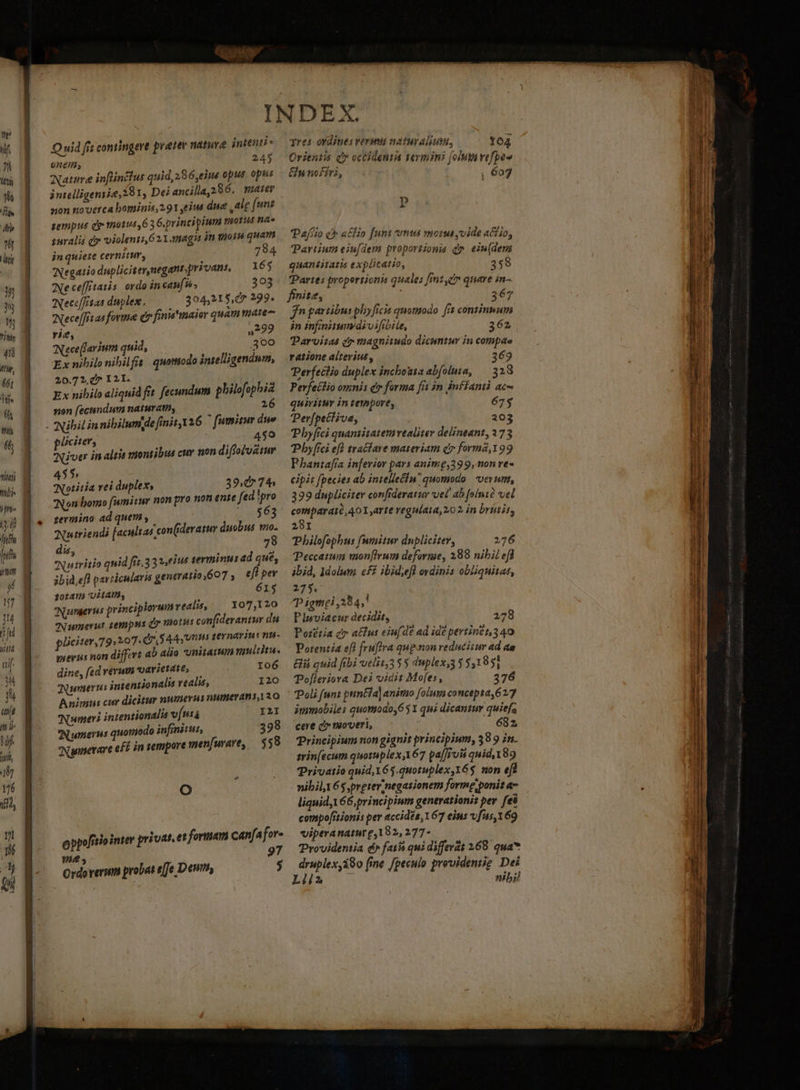 ét; Mf Mili ipn — Quid ftt contingere pretee nature intenii- 9nem, 4 Nature inflinctus quid, 286,eius oput. opus non noverca bominis 291 eius due ,alg [uns pempus dy 1014,63 G.principium motis na» suralis qo violeni621.magis in goin quam jn quiete cernitur, i: 784 WNegatio dupliciter,negant;privant, 165 Ae ceffitatis ordo in caufis. 303 2Necc /24s duplex. 304,21 $e 299. WNece[[rtas forme dr finia'imaior quammate- rie, 0222 Nece(farium quid, Xi 300 Ex nibilo nibilfis quomodo intelligendum, 20.72, d I 2I. Ex nihil aliquid fit fecundum Pee non fecundum naturatn, VASDUATILN Nibil in nibilumge finit 126 ^ fumitmr due pliciter, 459 diver in altis tionsibus cuv uon diffolv&amp;tur 455 Notitia vei duplex, 39,0 7^ Non bomo fumitur non pro non ense fed !pro zermino ad quem, $63 Tutriendi [acultas con(derasu duobus v dis Na tritio quid fit.33 »,eius terminus ad que, ibid,efl particulari generatio)607 ; eff pev 10:471 UAI, | 615 Numerus principiorum realis, — Y07,120 TNumerus sempns d viotus confiderantur du pliciter, 79:207. dr Aa teynarin c nu- guevis non differt ab alia 'unitarum mulia. dine, fed verum varietdté, — 106 TANunmerus inientionalis realis, 120 Animus cur dicitur numerus numerant, 20 Numeri intentionalia víntá I2I Numerus quomodo infinitus, 398 uinnerare eff in sempore men[urare, — $59 Oo oppofitiointer privat. et formam canfafor- 97 vie Ordo verum probat effe Deuttiy $ qres ordines veruni natuy alium, fo4 Orientis qr occidentis teymini [ona vefpeo &amp;p nofiri, , 607 P Pafíio c a£fio funt cms morus yvide actio, artium eiufdem proportionis d» ein(dem quantitatis explicatio, 358 Partes proportionis quales fimt, quare in- finite, : 367 jn partibus pby[icis quomodo ffs continmum in infininimidivifibile, 362 Darvitas c magnitudo dicuntur in compae ratione altevius , 369 Perfeclio duplex incbouia abfoluta, — 328 Perfeclio omnis dr forma fit in inffanti ac quivituy in teyopore, 675 Perfpectiva, 203 Pbyfici quantitatemvealiter delineant, 273 Pbyfíci efl tractare materiam c forma,199 Phantafra inferior pars anime,399, 0n re- cipit fpecies ab intelle&amp;iu quomodo. vevumt, 399 dupliciter confideratur vel' ab [ointà vel comparai?,40X,arte regulata,20 2 in briiis, 29I Philofophus fumitur dupliciter, 276 Peccatum mon[Irum deforme, 289 nibil efd ibid, dolum eff ibid;efl ovdinis obliquitat, 275. p igmei ,384;' Pisoviacur decidit, 2728 Porétia c» afit eiufde ad ide pertintt,3 40 Potentia eft fruffra quon reducitur ad aa ii quid fibi veliz35 5 duplex,3 35,1 851 TPofieriova Dei vidit Mofes, 376 Poli [unt pun&amp;ia] animo folum concepta 627 immobiles quomodo,651 qui dicantur quiefs cere ca moveri, ; 682, Principium non gignit principium, 38 9 in. tvin[ecum quotuplex,167 pa[J/uii quid, 189 Privatio quid 6$.quoruplex,Y6$ non ef nibil 65 pretermnegasionem forme ponit a- liquid V 66, principium generationis per fei conspofriionis per accidés, 167 eius vfus,169 viperanatur e,182, 277- Providentia d fat qui differat 168. qua* druplex,180 (ine /peculo prevideniig Dei Lii nibil