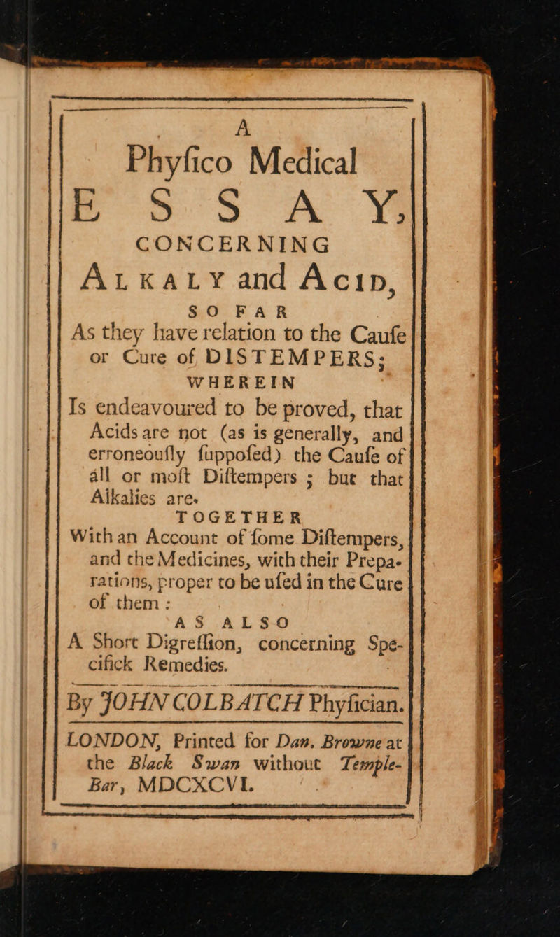 on Rie en fm 0 a ie ea i iw S S A ¥ CONCERNING | Auxatyand Acip, | SO FAR As they have relation to the Caufe or Cure of DISTEMPERS; WHEREIN Is endeavoured to be proved, that Acids are not (as is generally, and erroneoufly fuppofed) the Caufe of all or moft Diftempers ; but that Aikalies are. TOGETHER With an Account of fome Diftempers, and che Medicines, with their Prepa- rations, proper to be ufed in the Cure of them : AS ALSO | A Short Digreflion, concerning Spe- a cifick Remedies. By JOHN COLBATCH Phyfician. | LONDON, Printed for Da». Browne at the Black Swan without Temple- Bar, MDCXCVI. | eee: ae ae Sc be Phyfico Medical SSA aS he st ESS SS res ete sh crcseenscss sametseuses