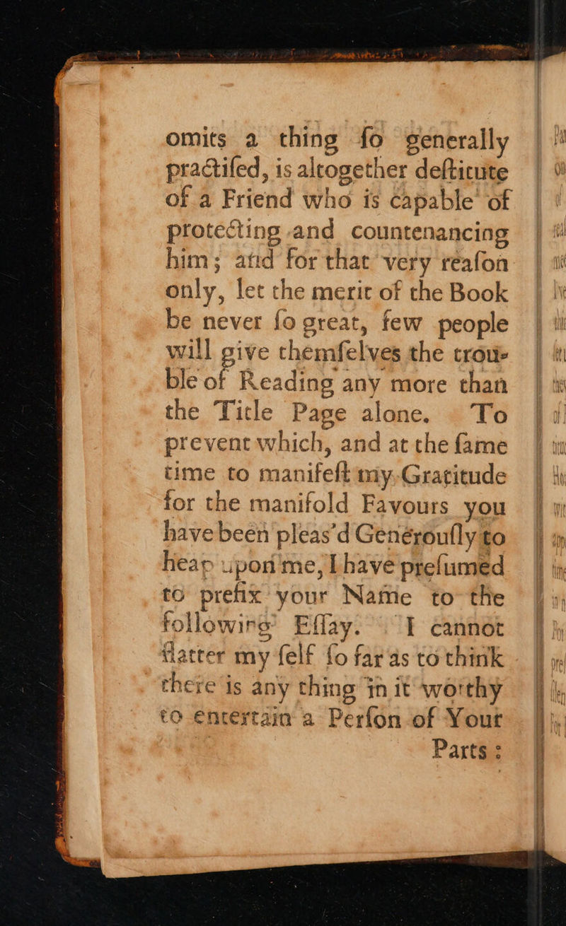 omits 2 thing fo generally practifed, is altogether defticute | 1 of a Friend who is capable’ of protecting and countenancing him; atid forthat very reafon | 1 only, let the merit of the Book be never fo great, few people | wi will give chemfelves the crow | tr ble of Reading any more than | i the Title Page alone. To prevent which, and at the fame time to manifeft my,Gratitude for the manifold Favours you have been pleas’d Genéroufly to heap upon'me, Lhave prefumed to prefix your Naftie to the | », followirs’ Effay. 1 cannot (latter my felf fo far as to think there is any thing init worthy |} |, to-encertain a Perfon-of Your — jj}, Parts: §f