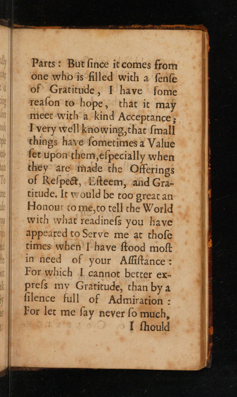 Parts: But fince it comes from one who is filled with a fenfe reafon to hope, that it may meet with a kind Acceptance; Fvery well knowing ,that {mall things have fometimes a Value fet upon them,efpecially when they” are ‘made the Offerings of Refpeé&, .Efteem, aiid Gra- titude. It vould be too preat an Honour to mé,to tell che World with what readinefs you have appeared to Serve me at thofe times when I-have ftood moft in need of your Affiftance = For which I cannot better ex- prefs my Gratitude, than bya filence full of Admiration - For let me fay never fo much, [ fhould