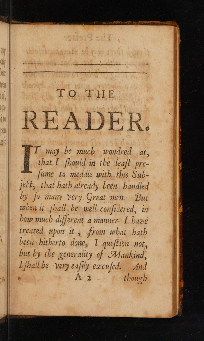 T maybe much wondred at, [ui me to meddle with. this Sub- pect, that hy. ith alre eady been handled by fo many very.Great men Bue when it (hall be well cat ered, in bow much « liffer ent a manner I ne treated upon it ; fron py hath been hitherto done, I queftion not, but by the generality of Mankind, Lfhall be very eafily excufed. And A 2 thouch ‘>