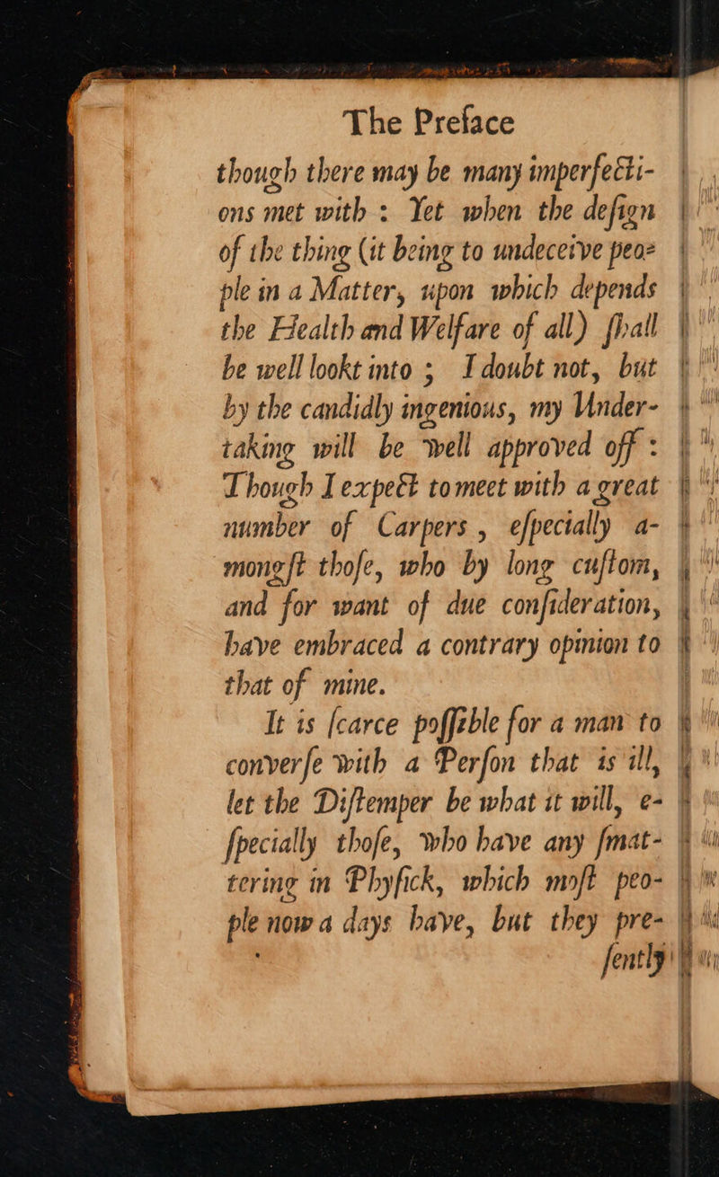 though there may be many imperfeéti- ons met with > Yet when the defign of the thing (it being to undecetve peor ple in a Matter, upon which depends the Health and Welfare of all) fiall be well lookt into ; I doubt not, but by the candidly ingenious, my Under- taking will be ‘well approved off : Though I expeét tomect with a great number of Carpers , efpectally a- mong{t thofe, who by long cuftom, and for want of due confideration, have embraced a contrary opmion to that of mine. It is [carce poffeble for a man to converfe with a Perfon that is il, let the Diftemper be what it will, e- [pecially thofe, who have any fmat-  | — — : ee AY $ = — ling \ i Aby Wi pM Bs i hit }) bet hd 