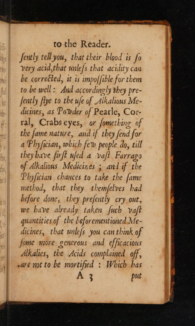 to the Reader. Jently te you, that their blood is fo very acid,that unle/s that acidity can be corrected, it is impoffible for them to be well: And accordingly they pre- fently flye to the ufe of Alkalions Me- dicines, as Powder of Pearle, Cor- sal, Crabseyes, or fomething of the fame nature, and if they fend for a Phyfician, which few people do, till they have firft ufed a vajt Farrago of Alkalious Medicizes ; and if the Phyfician chances to take the fame method, that they themfelves had before done, they prefently cry out, we have already taken fuch vaft quantities of the Leforementioned.Me- dicines, that wnle/s you can think of fome more generous and efficacious | Alkalies, the Acids complained off, | -are not to be mortified : Which bas