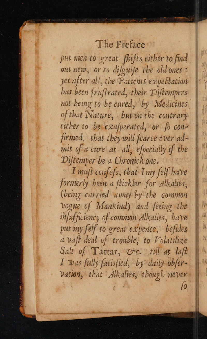 erg put wien to oreat fhif ts eitber to find out new, or to difguife the olt Lones: jetajter al!, the Patients epee tation has been ria their. Diftempers not bemeg to be cured, 2 Medicines of that Nature, buton the bce, either to bevexafperated, or fo con? firmed, that they will ear ce ever'dd- mit of a cure at all, efpecially if the ae be a Chronick one. big confefs, that Imy felf have Pats rly been a ftickler for Alkalies, (being carried away by the common vogue of Mankind) and feeing the in Pick ncy of common Alkalies, have put mn elf to great expence, befides a ow a of trouble, to Volatilize Sale of Tartar, ere: > till at lat vation, that ° Alkalies, though never fo