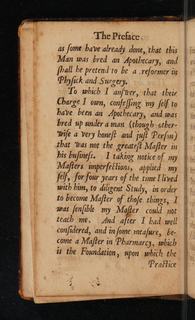 a, hs aU y Man was bred an Apothecary, and Phyfick and Surgery. Lo which I anfwer, that their Charge I own, confeffing my Jelf to have been an Apothecary, and was bred up under aman (though-other- Wife a very hone/t and juft Perfon) that Was not the greate/} Mafter in his bufine/s. 1 taking notice of my Mafters imperfeétions, applied my felf, for four years of the time I lived with him, to diligent Study, in order to become Majfter of thofe things, I was fenfible my Mafler could wot teach me, And after I had well confidered, and in fome meafure, be- come a Majfter in Pharmarcy, which is the Foundation, upon which the Prattice
