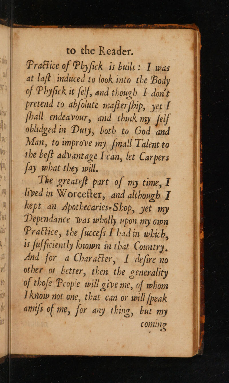 oa ee, ir men ae a s | to the Reader. Prattice of Phyfick is buile: T was at laft induced to look into the Body of Phyfick it felf, and though I don’t pretend to abfolute mafterfhip, yet I hall endeavour, and thmk my elf | oblidged in Duty, both to God and Man, to improve my fmall Talent to the beft advantage I can, let Car pers fay what they will. Lhe greateft part of my time, I lived in Worcefter, and although I kept an ApothecarieseShop, yet my Dependance was wholly upon my own Practice, the fuccefs T had in which, is fufficiently known in that C ountry. And for a Charaéer, I defire no || other or better, then the generality | | of thofe People will give me, of whom i | Lknoww not one, that can or will [peak | amifs of me, for any thing, but my | coming