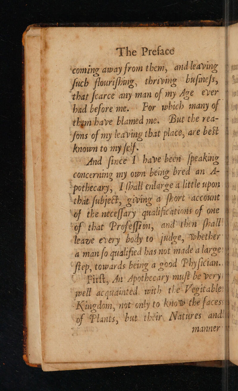 coming away from them, and leaving fuch flourifhmg, thriving bufine/s, that fcarce any man of my Age ever had before me.‘ For which many of thembave blamed me. But the rea- ‘fons of my leaving that place, are best < a © 4 known to my felf. And fince I have been. [peaking concerning my own being bred an A- ‘pothecary, {lhall enlarge a little upon “that ubjeét, giving 4 fhovt ‘account of the neceffary qualifications of one ‘of that Profeffio, and ‘then fhall leave every body {0 juage, whether a man fo qualified as not made a large £ > a tae Misnls¢(id , OY ee Oe Sten Stal ‘ fiep towed) d: being a FQ0G £19} iCtan. Bees We, o> c> J § We li GL Ci AME fa Win if Seed C9 itu ig h 2 ‘ on iv Ue