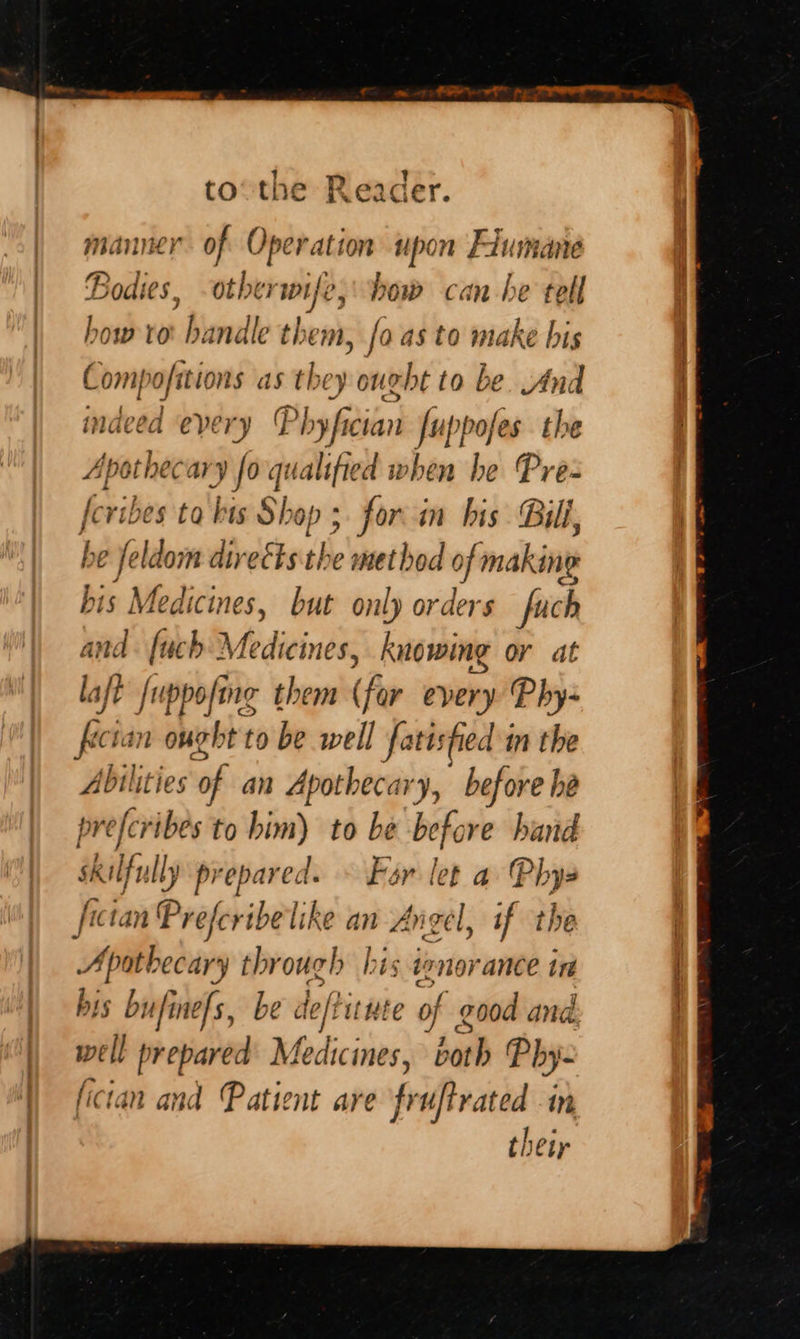  tothe Reader. manner of Operation upon Flumane Bodies, otherwife, bow can he tell how ver bundle them, fo as to make bis Compofitions as they ought to be. And indeed every Phyfician fuppofes the Ape ath rary fo qualified when he Pre: feribes ‘tabi Shop 3 for in bis Bill, , elo direEts the metbod 0 of making bis Medicines, but only orders fuch and. [uch Medicine , knowing or at laft [uppofing them (far every Phy- fectan ought to be well fatisfied in the Abilities of an Apothecary, before be prefcribes to him) to be before hand skilfully Ly prepared. » Far let a Phys fictan' Preferibelike an aie if 1 the Apith ecary through his tonorance in his bufine/s, be de/titute ‘hi good and. well cll prepared Medicines, both Phy- tan and Patient are fi uftrated in their                