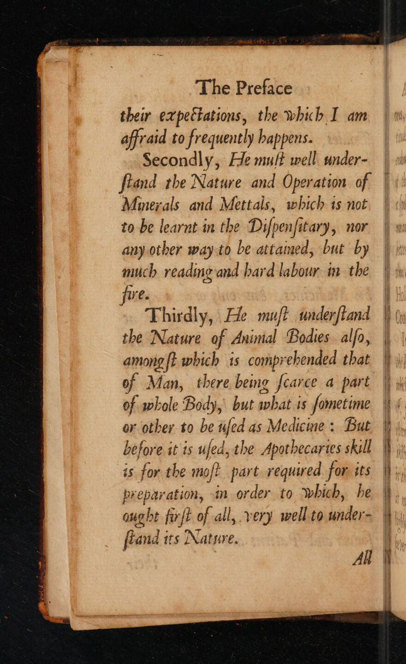 affraid to frequently happens. Secondly, He muft well under- ftand rhe Nature and Operation of Minerals and Mettals, which ts not to be learnt in the Difpenfitary, nor any other way to be attaimed, but by much readmg and bard labour in the fre. Thirdly, He muft underftand the Nature of Animal Bodies. alfa, among{t which is comprehended that of Man, there beng f{carce a part of whole Body, but cob is fometime or other to be ufed as Medicine : But before it ts ufed, the Apothecartes skill is for the moft part required for its preparation, in order to Which, he ought fir{t of all, very well to under- fland its Natyve. All
