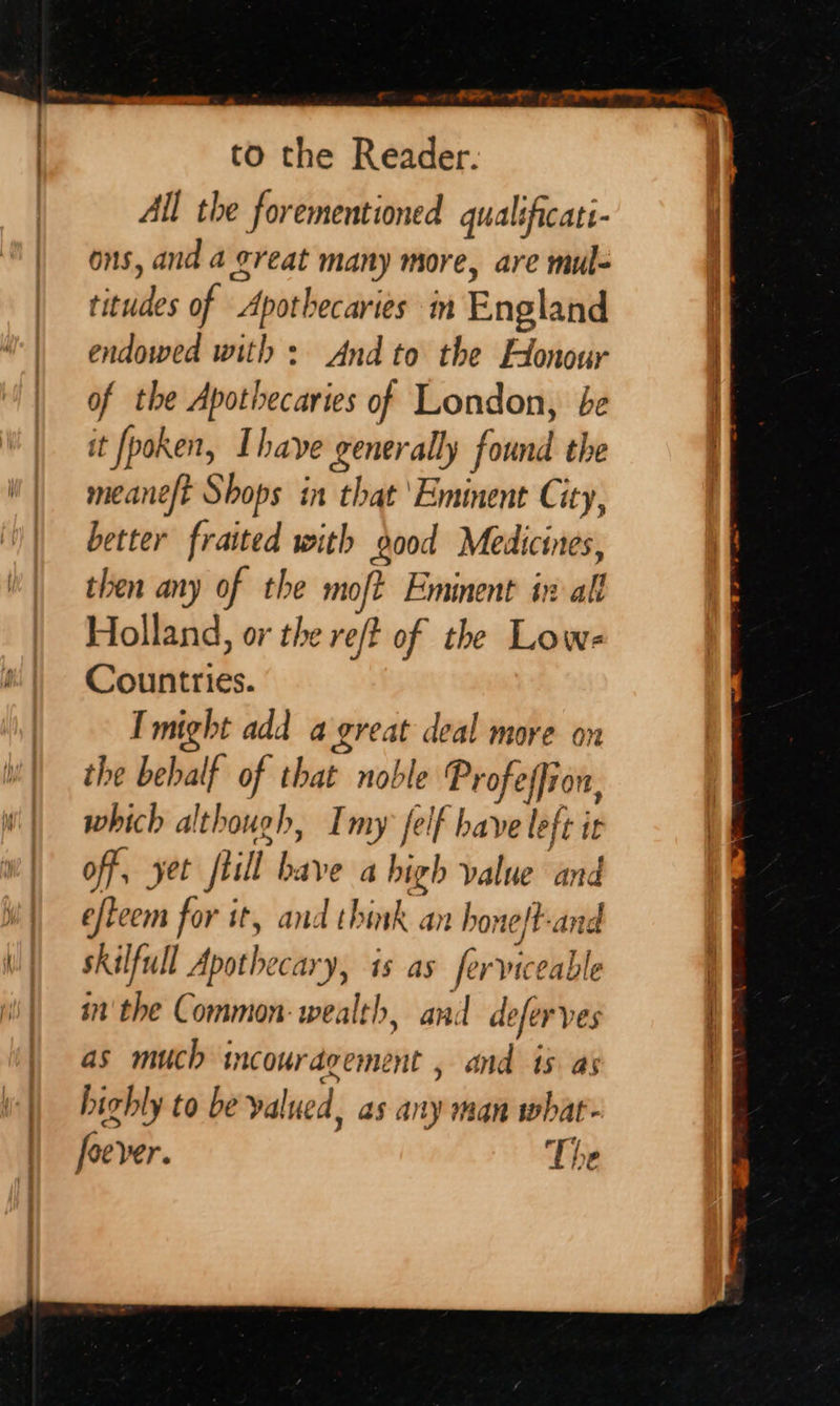 All the forementioned qualificati- ons, and a great many more, are mul- titudes of Apothecaries im England endowed with: And to the Honour of the Apothecaries of London, be it fpoken, Ihave generally found the meaneft Shops in that ‘Eminent City, better fraited with dood Medicines, then any of the moft Eminent in alf Holland, or the re/t of the Lowe Countries. I might add a great deal more on the behalf of that noble Profeffion, which although, Imy felf have left it off, yet flill bave a high value and efteem for it, and think an honeft-and skilfull Apothecary, is as ferviceable in'the Common: wealth, and deferves as much incouragement , and is as highly to be valued, as any man what- foever. The SSS ee ae