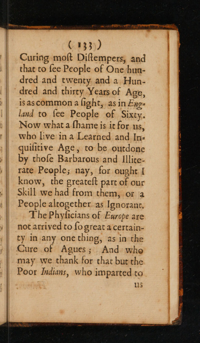   Curing moft Diftempers, and that to fee People of One hun- dred and twenty. and a Hun- dred and thirty Years of Age, isascommon a light, as in Eng: land to fee People of Sixty. Now what a fhame is it for us, who live in a Learned and In: guilitive Age, to be outdone by thofe Barbarous and Illice- rate People; nay, for ought { know, the greateft part of our Skill we had from them, or a People alrogether_ as Ignorant. The Phyficians of Europe are not arrived to fo great a certain- ty in.any one thing, as in the Cure of Agues; And whe may we thank for that bur the Poor Indians, who imparted to us  