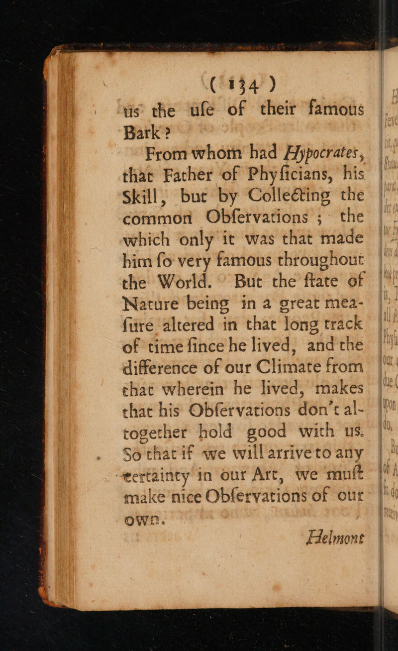   (134) tis the ufe of their famous Bark ? From whom had A)ypocrates, that Father of Phyficians, his Skill, buc by Collecting the common Obfetvations ;° the which only it was that made him fo very famous throughout the World. ' Buc the ftate of Nature being in a great mea- fre altered in that long track of time fince he lived, andthe difference of our Climate from that wherein he lived, makes that his Obfervations don’t al- together hold good with us. So that if we willarriveto any eertainty in our Art, we ‘muft t make nice Obfervations of our Helmone  
