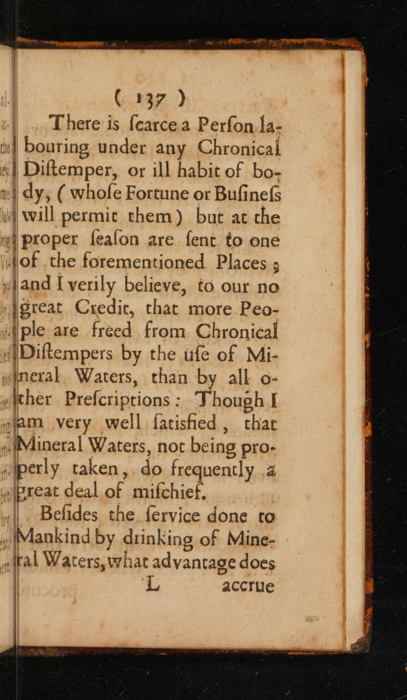  ( 137 ) | . There is fearcea Perfon, fa- is} bouring under any Chronical nf Diftemper, or ill habit of bo- 1 Z ey dy, ( whofe Fortune or Bufinefs j)will permic them) but at che «| proper fealon are fent to one of the forementioned Places ; and I verily believe, to our no »igreat Credic, that more. Peo- ple are freed from Chronical {|Diftempers by the ufe of Mi- gimeral Waters, than by all o- wither Prefcriptions : Though I qjam very well fatished , chat » Mineral Waters, not being pro- ijperly taken, do frequently .4 wipreat deal of mifchief, Belides the. fervice done to » Mankind by drinking of Mine- {ral Waters, what advantage does L accrue    