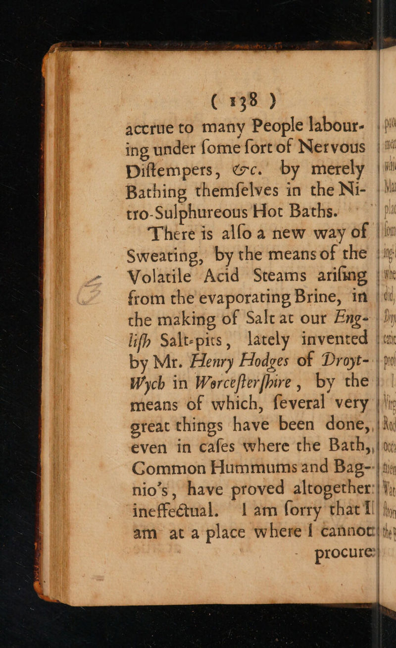   accrue to many People labour- ing under {ome fort of Nervous Diftempers, exc. by merely Bathing themfelves in the Ni- tro-Sulphureous Hot Baths. the making of Salt at our Eng-  Wych in Worcefterfhire, by the means of which, feveral very Gommon Hummums and Bag- nio’s, have proved altogether ineffectual. 1 am forry that T 1 Kal j Ade Vota | Ala t fier - Wi, : | 4 er Af - : } uh / : |