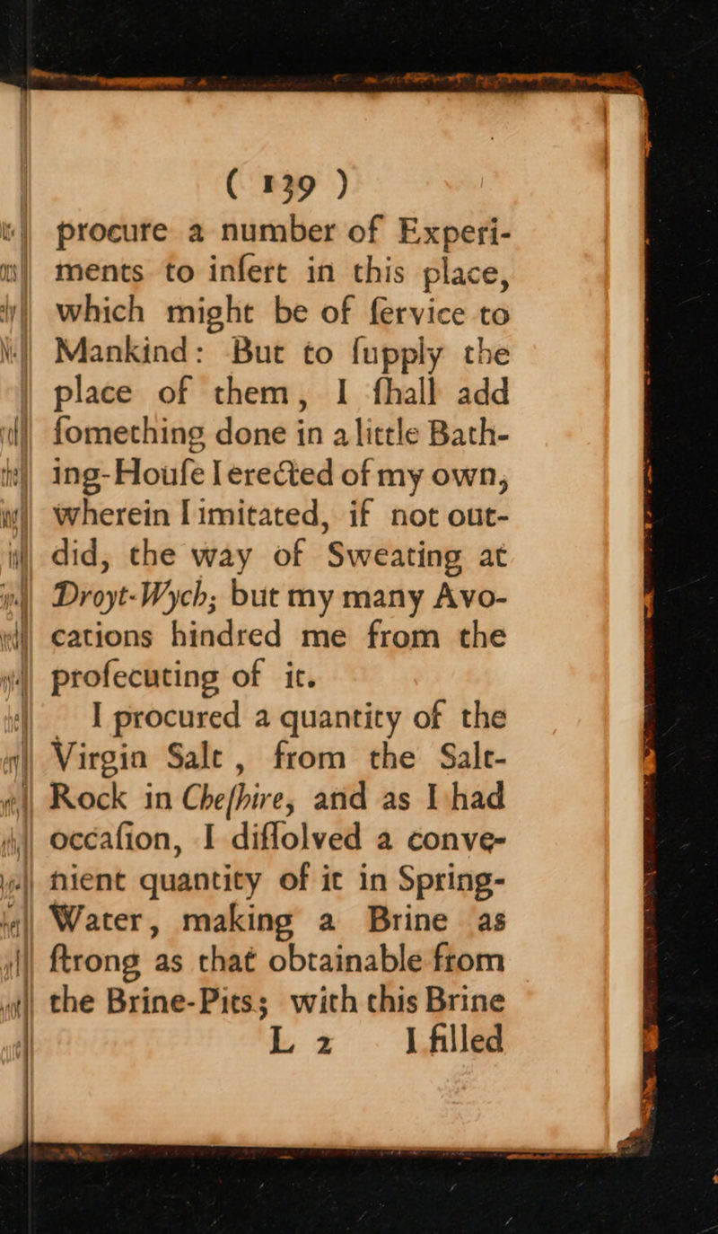   ( 139 ) procure a number of Experi- ments to infert in this place, which might be of fervice to Mankind: But to fupply the place of them, I fhall add fomething done in a little Bath- ing-Houfe I erected of my own, wherein I imitated, if not out- did, the way of Sweating at Droyt-Wych; but my many Avo- cations hindred me from the profecuting of it. I procured a quantity of the Virgin Sale, from the Sale- ftrong as that obtainable from the Brine-Pits; with this Brine Lz I filled  