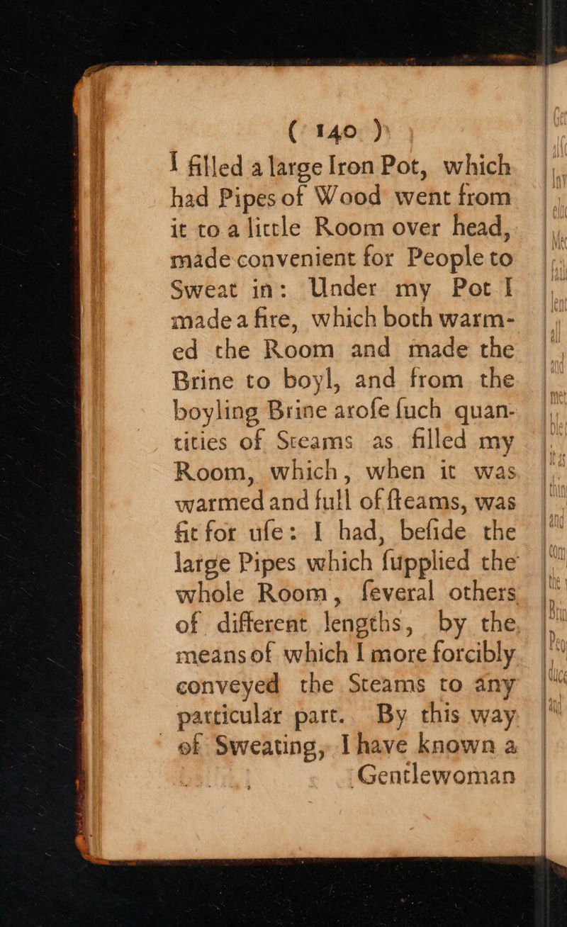   1 filled a large Iron Pot, which had Pipes of Wood’ went trom it to a little Room over head, made convenient for People to Sweat in: Under my Pot I madea fire, which both warm- ed the Room and made the Brine to boyl, and from. the boyling Brine arofe {uch quan- tities of Steams as. filled my Room, which, when it was warmed and full of fteams, was fit for ufe: I had, befide the large Pipes which fupplied the whole Room, feveral others of different lengths, by the means of which | more forcibly conveyed the Steams to any particular part. By this way of Sweating, Ihave known a Gentlewoman 
