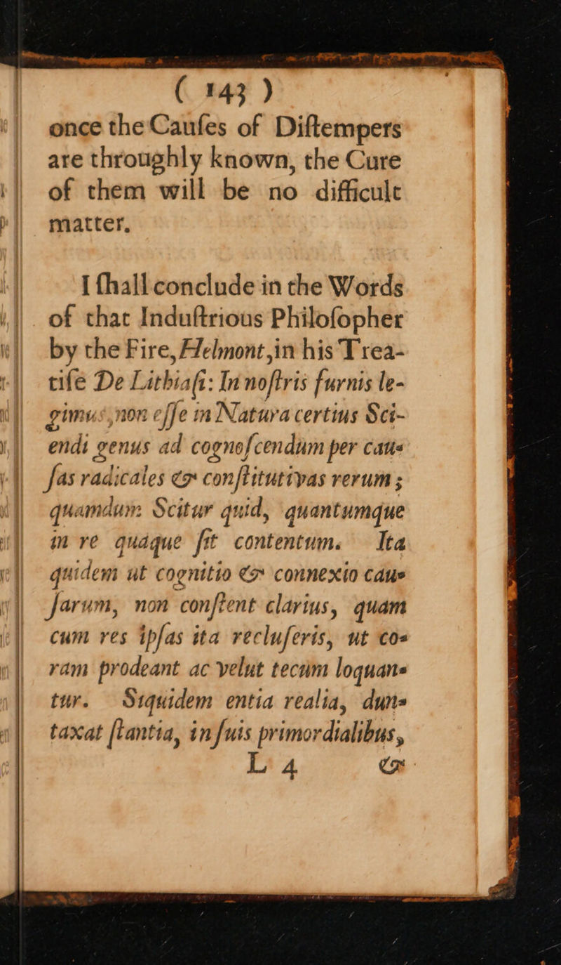 once the Caufes of Diftempers are throughly known, the Cure of them will be no difficult matter, I fhall conclude in the Words of that Induftrious Philofopher by the Fire, Helmont,in his Trea- tile De Lithiafi: Innoftris furnis le- gimus,non effe in Natura certins Sci- endi genus ad cognofcendum per cate fas radicales Ce conftitutivas rerum; quamdun: Scitur guid, gquantumque mre qudque fit contentum. Ita guideni ul cognitio > connexio caus Jarum, non confient clarius, quam cum res ipfas ita recluferis, ut coe ram prodeant ac yelut tecam loquans tur. Stquidem entia realia, duns taxat [tantia, in fuis primordialibus, Li 4 Co