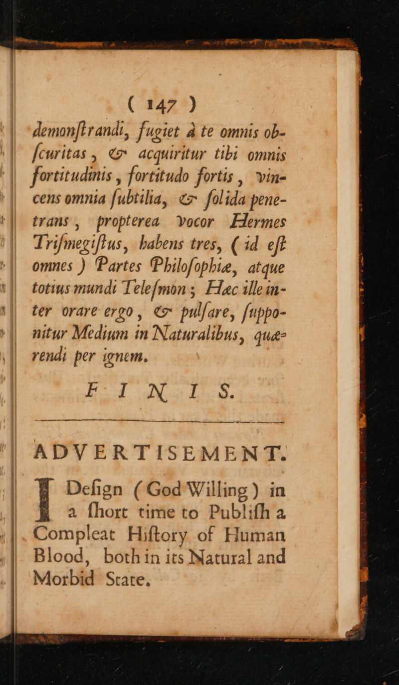 demonftrandi, fugiet ate omnis ob- [curitas, @ acquiritur tibi omnis fortitudiis , fortitudo fortis , vine cens omnia fubtilia, ex folida pene- trans, propterea vvocor Edermes Trifmegifius, habens tres, (id eft omnes ) Partes Philofophie, atque totius mundi Telefmon; Flac illem- ter orare ergo, & pulfare, /uppo- nitur Medium in Naturalibus, quaé- yendi per ignem, EJ Nol: S. ADVERTISEMENT. | Defign (God Willing ) in a fhort time to Publith a Compleat Hiftory of Human Blood, both in its Natural and Morbid Strate.
