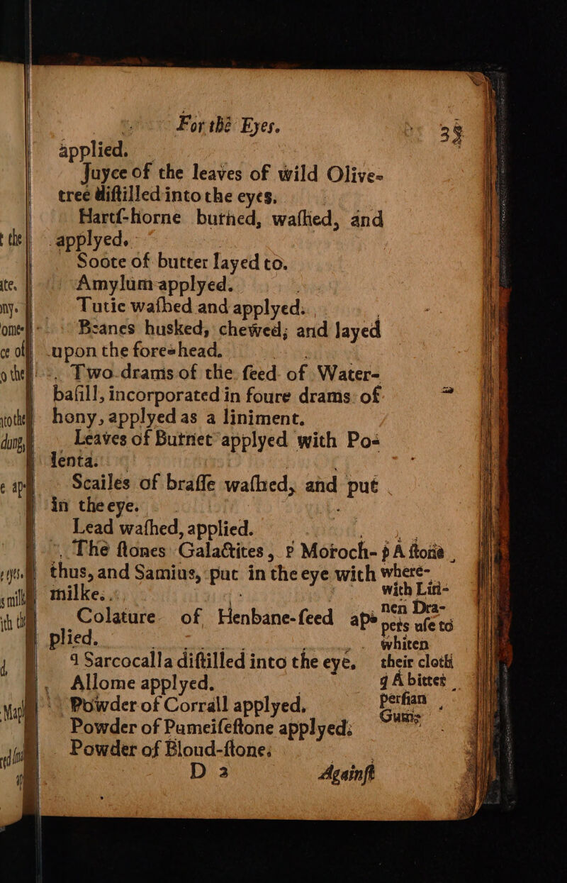 For thé Eyes. applied. Juyce of the leaves of wild Olive- tree Uiftilled into the eyes, : Hartf-horne burned, wafhed, and ‘tht ||. applyed.. | Soote of butter layed to. te. | Amylum:-applyed. ny. oe watbed and apply ed: ome: :° Beanes husked, chaweah and layed col .upon the foreshead. othe Two.drams of the feed of Water- bafill, incorporated in foure drams: of ot hony, applyed as a liniment. dn) Leaves of Butnet applyed with Po lenta: im Scailes of brafle wathed, and put } in theeye. . Lead wafhed applied. | The flones Galattites ,_2 Moroch- p A ftotia : Yt bras and Samius, pac in the eye with where- nil, Mmilke.., : aes: h i Colature of Peifane feed ape crs ufets f plied. eben me Sarcocalla diftilled into the eye. their cloth Fi Allome applyed. g A bitter | Powder of Corrall applyed, ae ne Powder of Pameifeftone applyed: Powder of Bloud-ftone, tg