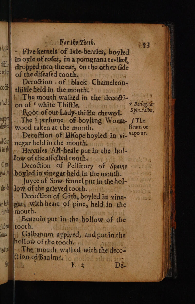 i ! ! tS iy Forthe‘Teetb. 53 - Five Kernels’ of Ivie- berries, boyled af, 1n oyle of rofes; in a pomgrana te«{hel, ai | dropped into, the ear, on the other fide ie) of the difeafed tooth: | . Deco&amp;ion . of | black Chameleon- coll) thifle held in. the mouth: | | | »The mouth wathed in the decofti- bee tell on of white Thifle. # Bedagitar I Root-ofoutLady:thifle chewed: 5##24/% oy). The {perfume of boyling Woum- / The fikte@] wood taken at the mouth. fteam or |: .Decottion of Mifope boyled in yi- PO Gu) negar held in the mouth, : in OH «--. Hereides.Alt-heale put in the hol- ow of the.affectted tooth. Cat = Deco&amp;ion of Pellitory of Spaine pat, UW bOyled in’ vinegar-held in the mouth. ) - Juyce of Sow- fennel, pag in the hel- W low. of che grieved tooth. §| Decottion of Gith, boyled in vine- ¢ blgtars wich heart of pine, held in. the fori mouth. ' §| Benzoin put'in-the. hollow of the {ib0lm) tooth, ome: MH)? Galbanum, applyed, and putinithe hollow of the toach. | | : dill) «The mouth, wafhed. with the decos © tion, of Baulme. ate | pa Ei De- ; \ i| j ito —_—- = the oo ——— —