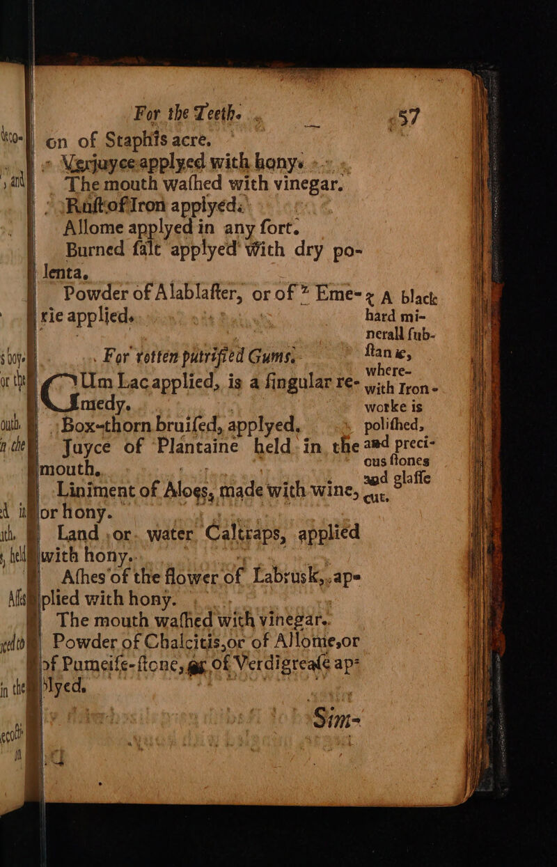 on of Staphits acre. |) © Mecjuyeeapplyed with bonys «. )a) . The mouth wathed with vinegar. | : (RaftofiIron applyeds : ' | — Allome applyed in any fort. Burned fale applyed’ With dry po- iktge )) lenta, ) Powder of Alablafter, or of * Eme=¢ A black ' rie applied. i hard mi- BS ee | | nerall fub- sof . For’ rotten putrified Gums, ae ic, a “Vim Lac applied, is a fingular re- Vth Tron | SI medy. | worke is out: Boxthorn bruifed, applyed. polithed, nde Yuyce of Plantaine held in. the dae mouth, | Liniment of Alogs, made with wine, * 8° d ior hony. | embtealy cadty it, §) Land or. water, Caltraps, applied ielwith hony.. eg gal oe ) Afhes‘of the flower of Labrusk,..ap= Afsiiiplied with hony. §)} The mouth wafhed with vinegar, edi! Powder of Chalcitis,or of Alome,or Bf Pumeife-ficne, gp of Verdigreale ap- n tel lyed, : : Sim- ecolt +5