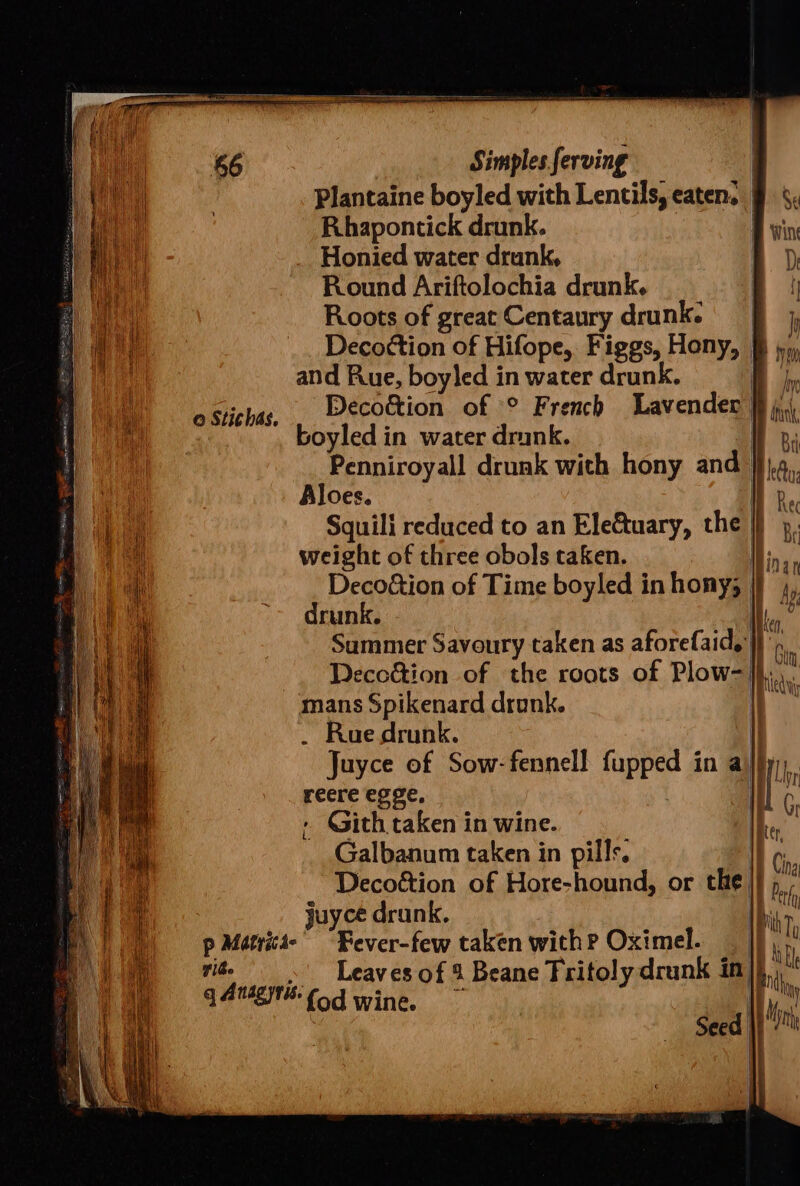 Plantaine boyled with Lentils, eaten. | A i Rhapontick drunk. ! a Honied water drunk, a) Ds ah Round Ariftolochia drunk. i oi Roots of great Centaury drunk. fj 1 ee Decottion of Hifope, Figgs, Hony, &amp; jy, le and Rue, boyled in water drunk. a hy A) oStichas, . Decottion of ° French Lavender | bin oa boyled in water drunk. Ry | Penniroyall drunk with hony and | kA Aloes. Be Squili reduced to an EleGuary, the | R, u weight of three obols taken. | ial Deco&amp;ion of Time boyled in hony, i ly | it drunk. | Lae al Summer Savoury taken as aforefaid, A ae Deco&amp;ion of the roots of Plow- ie a mans Spikenard drunk. Bh ii _ Ruedrunk. Juyce of Sow-fennell fupped in a\l}y reere egge, | » Gith taken in wine. | Galbanum taken in pills. Decoétion of Hore-hound, or the. i] i 7 i juyce dr unk, lk , ) pMatrict-” “Fever-few taken with? Oximel. _ 7 i Leaves of 4 Beane Tritoly drunk in | this q Anagytt Cod wine.