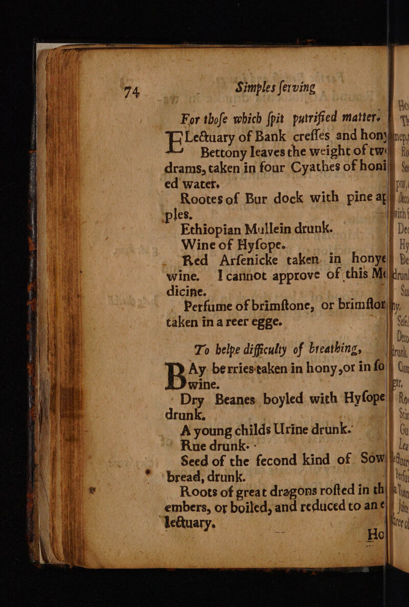 | ety For thofe which {pit patrified matter. Fy Pibetaary of Bank creffes and honyfne, Bettony leaves the weight of twif iy drams, taken in four Cyathes of honi} Ga ed water. on Rootes of Bur dock with pine ag} hy ples. fpnich | Ethiopian Mullein drunk. A De Wine of Hyfope. 1 hy Red Arfenicke taken in honyes } wine. Icannot approve of this Me inn dicine. it Perfume of brimftone, or brimflotfy taken in a reer egge. “WT Set an To belpe difficulty of breathing, eu Ay. berriestaken in hony,or info\} (iy wine. \iett. Dry Beanes boyled with Hyfope)} Ry drunk, iD Sti A young childs Urine drunk. in Gy Rue drunk: - AT Leg Seed of the fecond kind of Sow) }iijs, bread, drunk. I eh Roots of great dragons rofted in th) fly, embers, or boiled, and reduced to am ¢)) ji, leGtuary. Peed Ho}