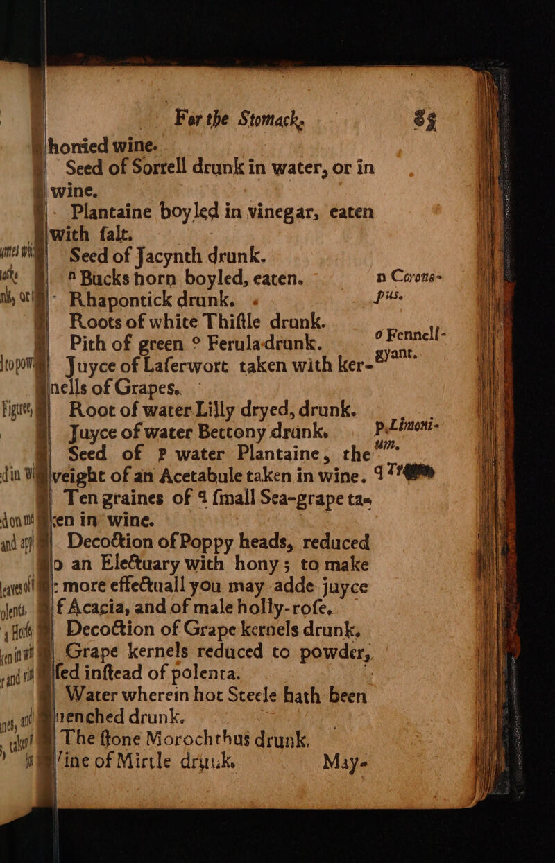 S honied wine. Seed of Sorrell drunk in water, or in i) wine. Plantaine boy led in vinegar, eaten Biwich falc. ) mene) Seed of Jacynth drunk. © Bucks horn boyled, eaten. n Covons- il, C8) Rhapontick drunk. hs | Roots of whice Thiftle drunk. » Pith of green ° Feruladrank. |topomly | Juyce of Laferwort taken with ker- 0 Fennell- gyant, Juyce of water Bettony drank. cee eis @ Seed of p water Plantaine, the”” din Willlveight of an Acetabule taken in wine. 97 §) Ten graines of 4 {mall Sea-grape tas dont! ken in’ wine. and a) |. Deco&amp;ion of Poppy heads, reduced po an Ele&amp;uary with hony; to make ate: more effettuall you may adde juyce sents. | £ Acacia, and of male holly-rofe. ‘Ho @} Decoétion of Grape kernels drunk, nat!) Grape kernels reduced to powder, pi tif miled inftead of polenta. \ . | Water wherein hot Steele hath been nth twenched drunk. : ot) The ffone Morochthus drunk, pine of Mirtle drink. May-