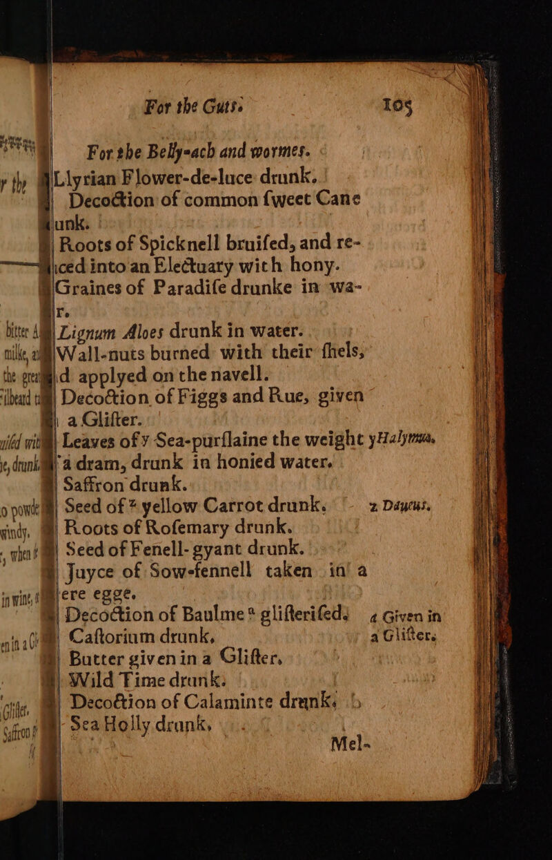 For the Belly-ach and wormes. bitter Ai MUKC, at ‘beard tt niled wit 6, dru f Spicknell bruifed, and re- Graines of Paradife drunke in wa- i |Lignum Aloes drunk in water. Wall-nuts burned with their fhels, fadram, drunk in honied water, 2 Ddytus, a Given in a Glitter. o powtt ll) Seed of * yellow Carrot drunk. cindy, | Roots of Rofemary drunk. , whet ®) Seed of Fenell- gyant drunk. ® Juyce of Sowefennell taken in’ a inwint ETE BSE’ | §| Decoction of Baulme? glifterifeds nitiGeme, Caftorium drunk, “ @) Butter givenina Glifter, 5) Wild Fime drank. hes |) Decoétion of Calaminte drank. ‘&gt; fn? ay 5&amp;2 Holly drank, j if | Mel- Hy