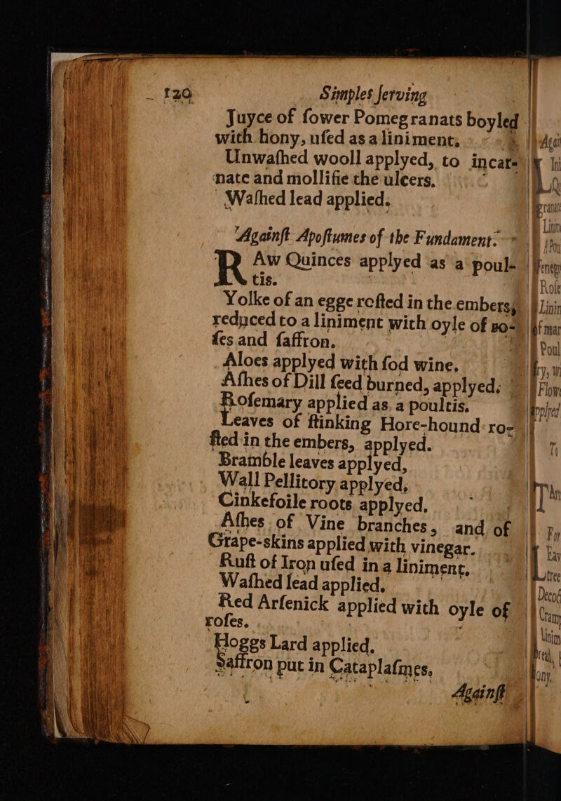 | Simples ferving | | Juyce of fower Pomegranats boyled || i ha with hony, ufed asa liniment; BAG | ' hi Unwathed wooll applyed, to incar- iy |i | f ban | ‘nate and mollifie the ulcers, &gt; BLA el) - Wathed lead applied. pra A ewe Bm ‘| i ft ‘Againft: Apoftumes of the Fundament. IB AP | | R Aw Quinces applyed ‘asa Poul | Keng tis. | BH BRote Yolke of an egge refted in the embersg. Bi Lini | reduced to aliniment with oyle of o=) if ma ee fes and faffron. | ‘BPoul ea Aloes applyed with fod wine. hy, La We Afhes of Dill feed burned, applyeds © BFby Rae potemary applied as, a poultis. pled eaves of ftinking Hore-hound:ro- | | fied in the embers, applyed. T) Bramble leaves applyed, Wall Pellitory applyed, ys Cinkefoile roots applyed. | Afhes of Vine branches, and of By Grape-skins applied with vinegar... | fy, Ruft of Iron ufed ina linimene, |Botre ue Wathed lead applied, | AW Decog ae Red Arfenick applied with oyle of © Cram Ay eens rofes. | . SD kbin . oges Lard applied, cw Satiron put in Cataplafnes, oh, - Againft