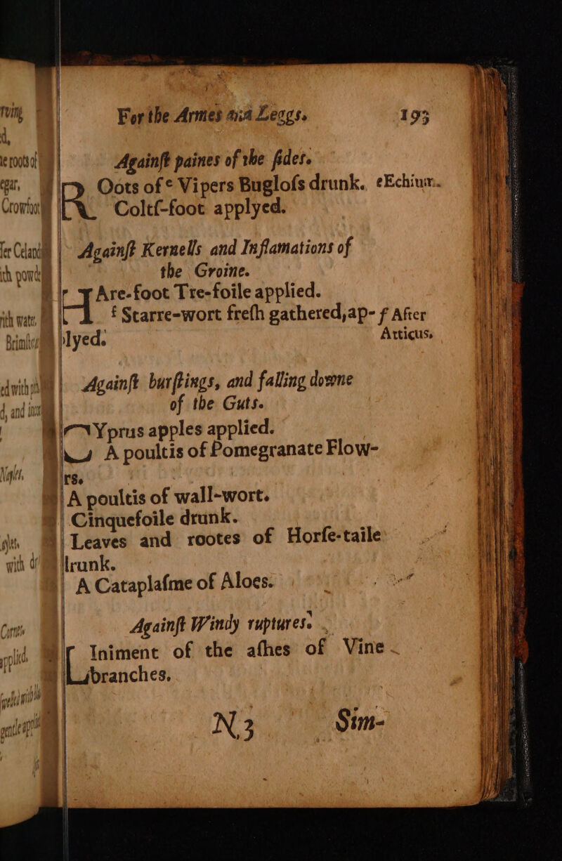 { | ruin le rootsal am | tear, Crowloil | et Celand | i . th AAT At VTE | i : ff nth Watts, a od with oi 4 J ond init ’ { } nigh Noi, =) | || ulae 7 { sit } For the Armes aia Leags. Againft paines of the fides. Coltf-foot applyed. Againft Kernels and Inflamations of the Groine. Are-foot Tre-foile applied. Againft burftings, and falling downe of the Guts. 7NYprus apples applied. 4. A poultis of Pomegranate Flow- Se Cinquefoile drunk. Leaves and rootes of Horfe-taile lrank. Againft Windy ruptures. . Iniment of the afhes of Vine branches, N3 Sim-