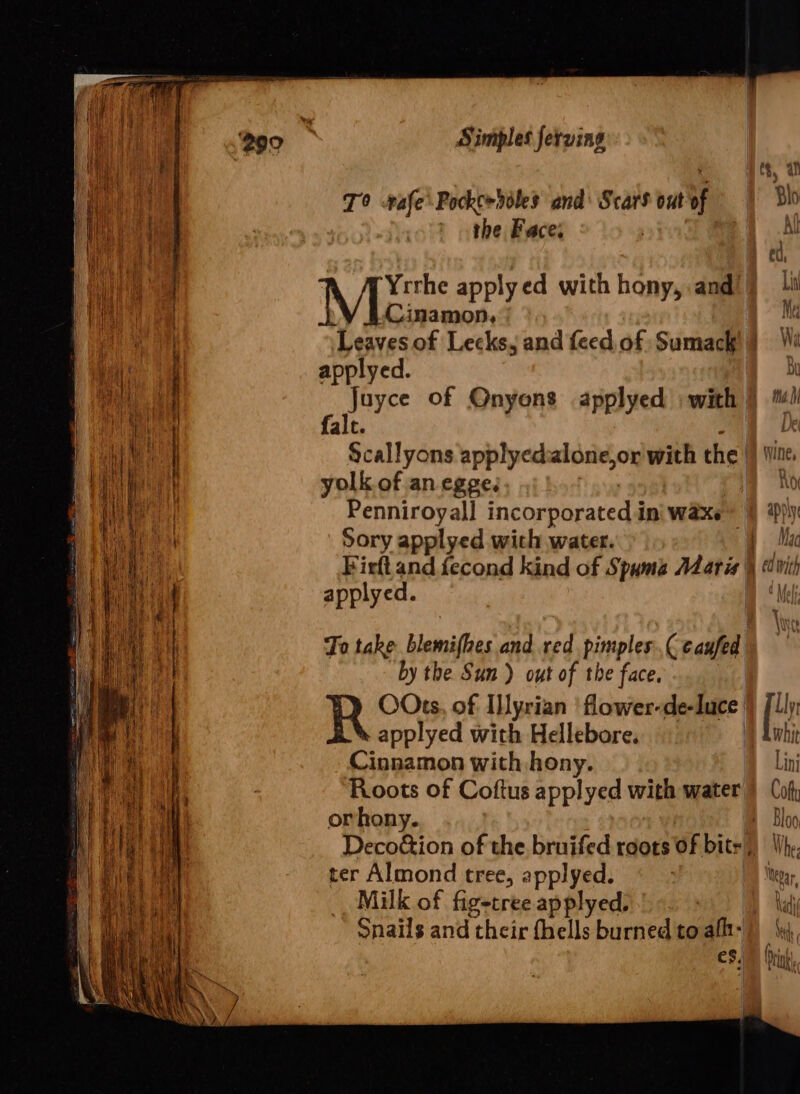 eee me a Sa Simples ferving S, al T° vafe\Pockc&gt;doles and’ Scars out of © | blo the Face; . , Al ed, Men apply ed with hony, and li Cinamon, Me Leavesof Lecks, and feed of Sumack)} applyed. Bi juyee of Onyons applyed with | * M falc. p Scallyons applyedalone,or with the iW Wine, yolk. of an egge. a ho Penniroyall incorporated ini WaXe 9 Sory applyed wich water. ee Firft and fecond kind of Spuma Mari| applyed. To take blemifhes and red pimples Ceaufed by the Sun ) out of the face. | R OOts, of Iyrian 'flower-de-luce } Jlly applyed with Hellebore. D Liti Cinnamon with hony. Lini Roots of Coftus applyed with water) ( of or hony. i- Bloo Deco&amp;ion of the bruifed reots of bite, WV he ter Almond tree, applyed. 7 ©) te, ie Milk of fig-tree applyed. Snails and their fhells burned to aft: {v4 aid | (sink PU Nani