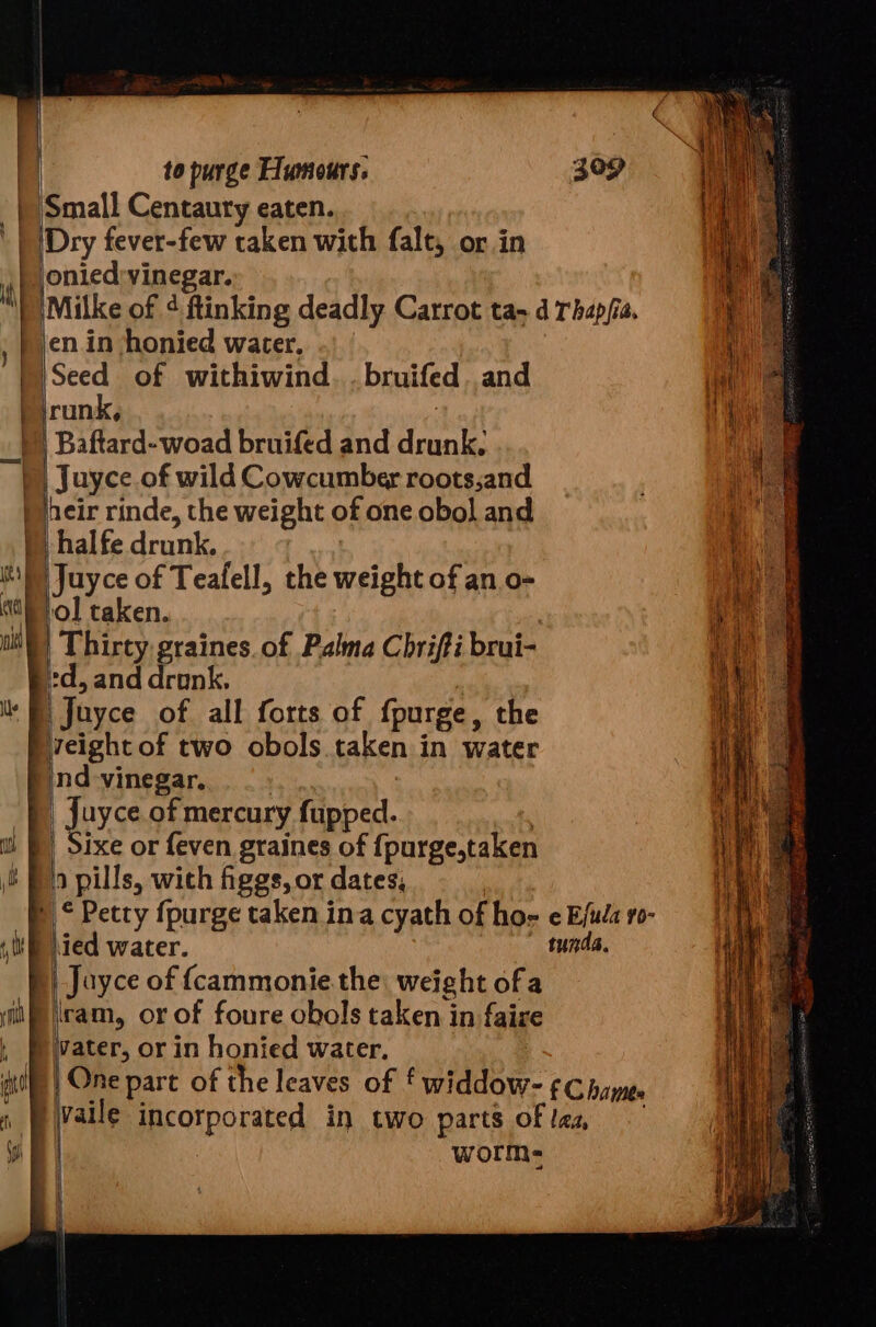 i | } a to purge Humours. onied:vinegar. Milke of ¢ ftinking deadly Carrot tas d Thap/ia. en in honied water. Juyce.of wild Cowcumber roots,and halfe drunk. Juyce of Teafell, the weight of an o- ‘Juyce of all forts of {purge, the nd-vinegar, Juyce of mercury fupped. ixe or feven graines of {purge,taken n pills, wich figgs, or dates, ied water. — tunda, _ Jayce of fcammonie.the weight of a ilram, or of foure obols taken in faire | One part of the leaves of ‘ widdow- £ Chante worms oe aa