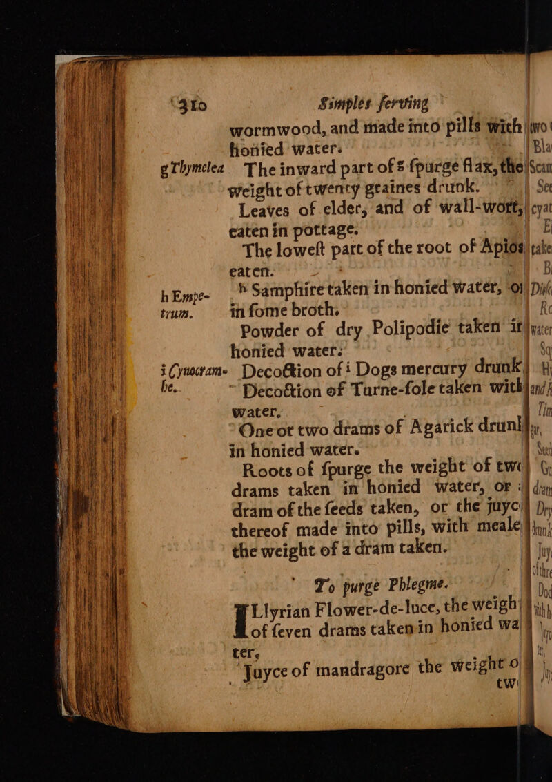 wormwood, and made into pills wich |\jwo' fiotifed water. TR gThymelea The inward part of § (purge flax, the Scar weight of twenty geaines drunk. © ~ | Se Leaves of elder, and of wall-wore, | cya a eaten in pottage. 1£ ae i | The lowelt part of the root of Aptos jrake eat eft. Bey ie hEmpe- .* Samphire taken in honied water, 0} Dii/ ‘] trum. in fome broth, | Re ! | | \ Powder of dry Polipodie taken it}iyite honied water. 1% i Cynocrame Decoétion of i Dogs mercury drunk) 4 be. ~ Decoétion of Tarne-fole caken with) and) ba water. 1 Tin i) ‘ One or two drams of Agarick drunlfy, Le in honied water. am | Roots of {purge the weight of twe) drams taken in honied water, or i] di dram of the feeds taken, or the juyci) pp, thereof made into pills, with meale}},,,,; the weight of a dram taken. A uy : Bh salshr To purge Phlegme. De | atid Flower-de-luce, the weigh’ ith of feven drams takenin honied wa 1 ( i 7 ter, ‘Juyce of mandragore the weight oq). “e twa’! | i)
