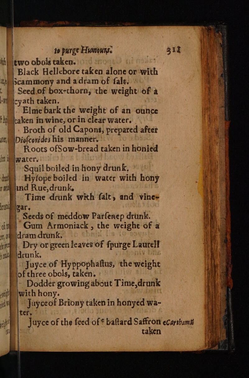 Black Hellebore taken alone or with Elme bark the weight’ of an ounce - Broth of old Capons, prepared after ‘ | Roots ofSow-bread taken in honied ’ water. fh ; Squil boiled in hony drunk, = Hyfope boiled in water with hony } vn ind Rue,drunk. ‘ | Time drunk with falt, and vine+ gar, Gum Armoniack , the weighe of a i dram drunk. ; |. Dry or green leaves of fpurge Laurell Juyce of Hyppophaftns, the weight of three obols, taken. ~ Dodder growing about Time,drunk twith hony. | Jayceot Briony taken in honyed wa- ter, | | Juyce of the feed of * baftard Saffron ecarshame Re | taken : ; i