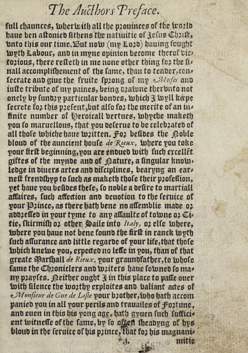 full charnues, inbertnitb all the prouinccs of the tr o:io baue ben aftonieo Athens tbe natiuitie of 3,cfus Cb.uü:, tmto this our timc.iiBut noln (mp lloro) bauing fought inptb ïlabour, ano tu mpne opinion become tbcrcftic* torious, tbere reftetb in me none otber thing for the ft* nail accomplilbemcnt of the fame, than to tenoer,ccn* fecrate ano giue tbe fruité fprong of mp sJWnfes ano tufte tribute of mp paines, being E^aiiuic tberbnto not oneip bp ftmorp particular honors, inbicb 31 inpll kéepe fecrete for this prefent,but alfo for the inertie of an in* finite number of ^eroicall bertues, inbpebe maketb pou fo maruellous, that pou oeferue to be célébrâteo of aU tbofe tnhiebe baue inrittem,for befioes tbe Jl^oble blouo of tbeaunctentboufe de Tuhx, inhere pou toke pour ftrft beginning,pou are enoueo Initb fucb ercellrt giftes of tbe mpnoe ano of Rature, a lingular knoln* ieoge in oiuersartesanooifeiplines, bearpng an ear* nett frenoibpp to fucb as maketb tbofe tbeir profeffion, pet baue pou befioes tbefe, fo noble a ordre to martiall affaires, fucb affection ano oeuotton to tbe feruice of pour prince, as tbere batb bene noafTemblie maoe or aoorelfeo in pour tpme to anpaffaulteoftoioneorCi* fie, fkirmifl) or other ^atleinfo Italy, or elfe inhere, inhere pou baue not bene founo tbe fir# in ranck inptb fucb afTurance ano little regaroe of pour life,that tbofe inbicb kneine pou, erpecteo no leffe in pou, than of that greafe sparûjall de Rkux, pour graunofatber,to inbofe fame tbe Chroniclers ano inriters baue foinneo fo ma* np prapfes. ^either ought 3 in this place to paffe ouer initb ttlence tbe inortbp exploites ano baliant actes of onfieur de g ne de Lifle pour br other, inbo hath accom panico pou in ail pour perils ano trauailes of fortune, ano euen in this bis pong age, bath gpuen fucb fuffici* ent InitnefTe of tbe fame, bp fo ojfcert Ibeaopng of bps blouo in tbe feruice of bis prince,?bat for bis magnant* mitie l