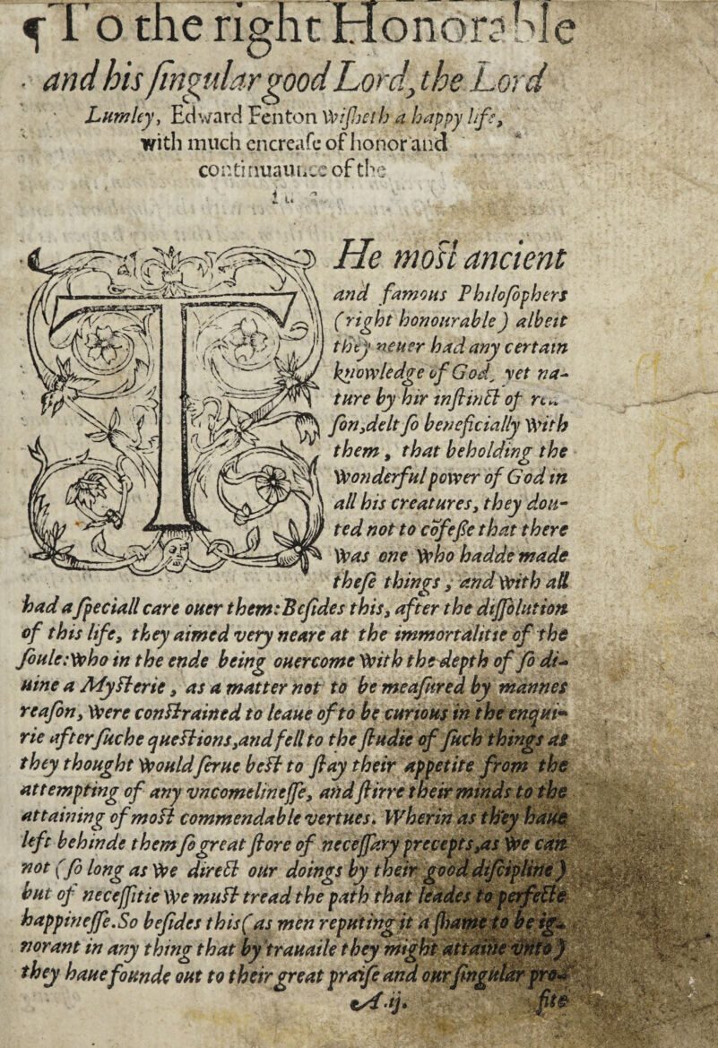 ^To the right Honorable • and bis)mgulargood.Lord\ the Lord Lumley, Edward Fenton Wijheth a happy life, with much en créa ft* of honor and contmuauL. : of the i l. He moil ancient and famous Fhilofiphers (right honourable ) albeit they neuer had any certain knowledge of God, yet na¬ ture by hir wftintt of n* fin,delt fo beneficially With them, that beholding the Wonderful power of God in all his creatures, they don- ted not to cofefie that there Was one who hadde made thefi things, and With all had a fpeciall care oner them:Bcfides this, after the diffolutiott of this life, they aimed very neare at the immortalitie of the foule :Who in the ende being ouercome With the depth of fo dt- nine a My ft crie, as a matter not to be meafnred by mannes re afin. Were constrained to leaue of to be curious in the enqui* rie afterfuche questions,and fell to the fiudie of fuch things as they thought Wouldfirue beSt to flay their appetite from the attempting of any vncomelineffe, andftirre their minds to the attaining ofmoSt commendable vertues. Wherin as they haue left b eh in de themfo great flore of neceffary precepts,as We can not (fi long as We diredl our doings by their good difiipline) but of neceffitie We mutt tread the path that leades to perfeSle happineffe.So befides this (as men reputing it a jhame to beig~ nor ant in any thing that by trauaile they might at tarn they haue fo unde out to their great praife and onrfingitldr pro« fit&