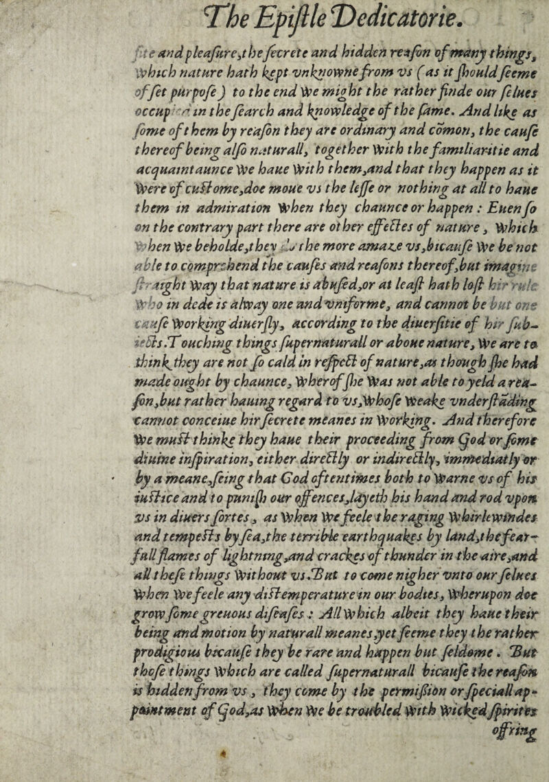 le and pleafure,tbefe Crete and hidden res fan of many things. Which nature hath kept vnknownefrom vs (as it Jhouldfeeme offet purpvfe) to the end We might the rather finde our [clues ocetip n in t he[earth and knowledge of the (âme. And like as fome of them by reajon they are ordinary and comon, the cauft thereof being alfo n at nr all, together With the familiaritie and acquaintance We haue With them,and that they happen as it Were cfcuflome,doe moue vs the leffe or nothing at all to haue them in admiration when they chaunce or happen : Euenfo on the contrary part there are other effeftes of nature 3 Which When We beholde,they '.j the more ornate vs 3b ic an fe We be not able to comprehend the caufes and reafons thereofbut imagin jh light Way that nature is abuftd,or at leaf hath loft h:- > ; ' Who in dede is alw ay one and vmf orme3 and cannot be but on? t jtft Working dtuerfly3 according to the diuerfltie of hir fab- Eùcs.T ouch mg things fupernaturall or aboue nature. We are ta thinkjhey are not fo cald in refpeft of nature 3a* though (he had made ought by chaunce3 Wheroffhe Was not able toyeldarea- fon,but rather hauing regard to vspwhofe Weake vndcrfading cannot concerne hirfecrete meanes in Working. And therefore We muEt thinke they haue their proceeding from Cjod or fome diuine injpiration, either diretlly or indireblly, imrftediatly or by a meanefeing that God oftentimes both to Warne vs of his iu fit ce and to puni ft our offencesJay eth his hand and rod vpon vs in diuers fortes 3 as When We fee le the raging Whirkwtndes and temp efts byfea,the terrible earthquakes by land3t he fear- full flam es of lightning3and era ekes of thunder in the aire 3and all thefe things Withmt vs.Tut to come nigher vnto our[elites When We fee le any diEtem per attire in our bodies, Wherupon doe grow feme greuous dffeafes: All which albeit they haue their being and motion by naturall meanes yet feeme they the rather prodigioui bicaufè they be rare and happen but feldeme. Tut thefe things Which are called fupernaturall bicaufeihc reafbn is hidden from vs, they come by the permifion orfpectall ap~ paint went of Cjod,os when We be troubled With Wickedfpiritn