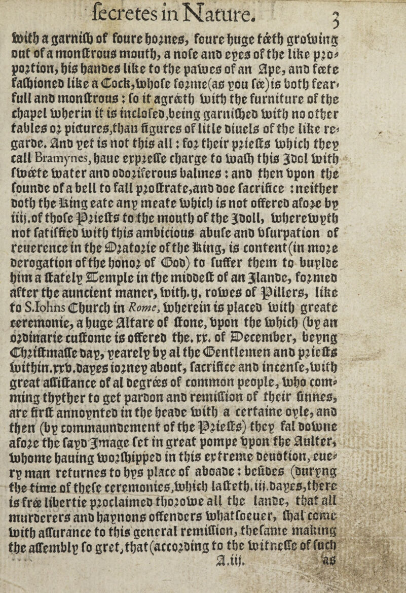 fiottb a garnifb of foure homes, foure huge faff) grobo ing ont of a monltrous mouth, a note and epes of the like pro* portion, I)t0 bandes like to tbe paboes of an 0pe, and fate falbioned like aCock,bobofe formers pou fee) to both fear* full and monttrous : fo it agréetb boith the furniture of the chapel boherin if is tnclofed,being garnished boith no other tables or pictures,than figures of title oiuels offbe like re* garde* 0nd pet is not this all : for fbeir prieff s bobicb tbep call Bramynes, baue ejrp^eOTe charge to buafb this 3t*ol boith fboate boater ano ooonferous balmes : ano then bpon the founoe of a bell to fall proftrate,ano ooe facrifue : neither oofh the ïüing eate anp meafe bobicb is not offered afore bp ttii.of thofe priefts to the mouth of the 300II, bebereboptb not fatifked boith this ambicious abufe and bfurpation of reuerencetn fbeJdDratorieoffbelung, is content (in use derogation oftbe honor of Œ00) to fuffer them to buploe him a ffatelp SDemple in the miooelt of an glande, formed after the auncient maner, fottb.tj* roboes of fillers, like toS.IohnsChurchtn^^boheretntsplaced boith greate ceremonie, a huge aifare of tf one, Open the bohich (bp an ordtnarte cutfome is offered the* rr* of ^December, bepng ChriffmaCTe dap, pearelp bp al the (Gentlemen and pr tells fotfbin*rrti*dapesiornepabouf, facrifice and incenfe,boith great alWfance of al degrees of common people, boho com* ming thpther to get pardon and remiffton of their ünnes, are firlf annopnted in the beaoe boith a certaine ople, and then (bp commaundemcnt of the PrtcHs) tbep fal doborte afore the fapo BJmage fet in great pompe bpon the Suiter, bohorne hauing boorfhippeo in this erfreme deudtion, eue* rp man returnes fo hps place of aboade : beftdes (durpng the time of tbefe ceremoiues,bobicb lattetb<io.dapes,tberc is free libertie proclaimed tboroboeall the lande, that ail murderers and bapnons offenders bohatfoeuer, (hat come boifb aHurance to this general remiffion, thefame making theaffemblp fo gret,that(according to tbe bo it neffe of fuch SUiU as