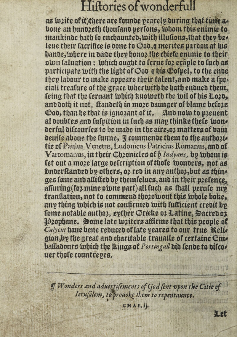 * as iujife ofit)tbcre are fcunoe pearelp During that finie a* boue an buuD;etb tijoufanD perfons, totjom fine entmie to mankinoc batb fo encbaunteD,ioitb illufions,tbat tbep be* leue tbeir facrifice is Done to 0cm mérites parson at bis banDe,inbere in oeeoe tbep bono; tbe tbiefe enimie to tbeir oton faluation : iubicb ought to feme fo; craple to fucb as participate tuitb tbe light of C'oa $ bis Oofpcl, to tbe cnac tbep labour to make appears tbeir talent,ano make a fpe= ciall treafure of tbe grace iuberloitb be batb enbueo tbem, feing that tbe feruant iubicb knoiuetb tbe toil of bis 1Lo;d, ana Doth it not, ffanDetb in mo;e Daunger of blame before 0oa, than be that is ignorant of it. 3na nolu to pjeuent al Doubles ano fufpition in (ueb as map tbinke tbefe toon* Derful Difcourfes to be maDe in tbe aire,o; matters of bain Deuife abaue tbe funne, 3 commenDe them to tbe autboji* tic of Paulus Venetus, Ludouicus Patricius Horn anus, anD of Vartomanus, in tbeir CbionidCS Of V Indyans, bp iobcm is fet out a mo;e large oefeription of tbofe toonoers, not as bnDerttanoeû bp others, o; rco in anpautbo;,bnt as thin* ges feme ano alfideD bp tbemfelues, ano in tbeir p;efence, affuring(fo; mine olone part)all fucb as iball perufc mg tranflation, not to commons tbojoiuouf this iubole boke, anp thing iubicb is not confirmée iuitb fufficient creDit bg fome notable autboj, eptber CDrœke o; ïlatine, &acreD o; JBjopbanc. â>ome late iojirers affirme that tbis people of Calym fiaue bene rcauccD of late peares to our true licite gion,bp tbe great anD charitable trauaile of certaine €m* bafaDours iubicb tbe Kings of Portingc.il Dio fenoe to oifco* uer tbofe countrepes. f Wonders andaduertifcmcnts ofÇodfont vfon the Cltie of lerufilem, toprouoke them to repentmnee. CHAP. ij. Iltf