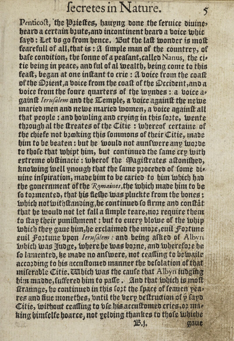 Pmticoft, fljc tWettes, baupng Done tbe feruice diutne» beard a certain b?ute,and incontinent bearD a boice Ualjtc fapd : ilet Do go from bence. ïSut tbe lait toondcr is molt fearefull of all>tbat is : a Ample man of tbe countrcp, of bafe conotf ion, tbe fonne of a peafant, called Nanus, tbe et» tie being in peace, ano ful of al toealtb. being come to tbis feait, began at one inltant to crie : a tooice from tbe coait of tbe Client ,a boice from tbe coait of tbe Occident ,ano a boice from tbe fonre quarters of tbe topndes : a boice a» gain® ierufàlem and tbe SCemple, a boice again® tbe netoe marieo men ano netoe maries toornen, a boice again® all tbat people : ano botoling and crping in tbis foitc, toente tbjougbal tbe ttreates of tbe Citie :tobercof certaine of tbe cbiefe not boobing tbis fomntons of tbeir Citie, made bim to be beaten : but be toould not aunftoereanp tootoc to tbofe tbat tobipt bim, but continues tbe fame crp toitb ertreme obttinacie : toberof tbe spagiftrates attomibeo, bnotoingtoellpnougb tbat tbe fame procédés of fome si* uine infpiration, made bim to be caries to bim tobicb bad tbe gouernment of tbe ^««««.tbe tobicb made bim to be fo tormented, tbat bid fleflje toas plucbte from tbe bones : tobicb nottoitb®ansing,be continued fo firme and confiât tbat be toouls not let fall a ttmple f eare,noj require tbem fo ®ap tbeir puniibment : but to euerp blotoc of tbe tobip tobicb tbcp gaue bim,be reclaimed tbe moje,euil J'oîtune euil jfcjtune bpon lerufikmand being afbeo of Albyn tobicb toas 3udge, toberebe toas bo?ne, and toberefoje be fo lamented, be made no anftoere, not ceaffing to betoaile according to bis accuttomed manner tbe defolation of tbat mifcrable Citie. ©ttbicb toas tbe caufe tbat Albyn iudgifig bim maoocjfuffered bim to paffe. and tbat tobicb is mo® firaunge, be continues in tbis fo jt tbe fpace of feauen pea» res and Sue monetbes, bntil tbe berp dettructiort of p fapd Citie, toitbout ceafitng to bfe bis accu®omed cries, oî ma» fcing bimfelfe boarce, not peloing tbanfecs to tbofe tobicbe 3ÜB.I. gaue