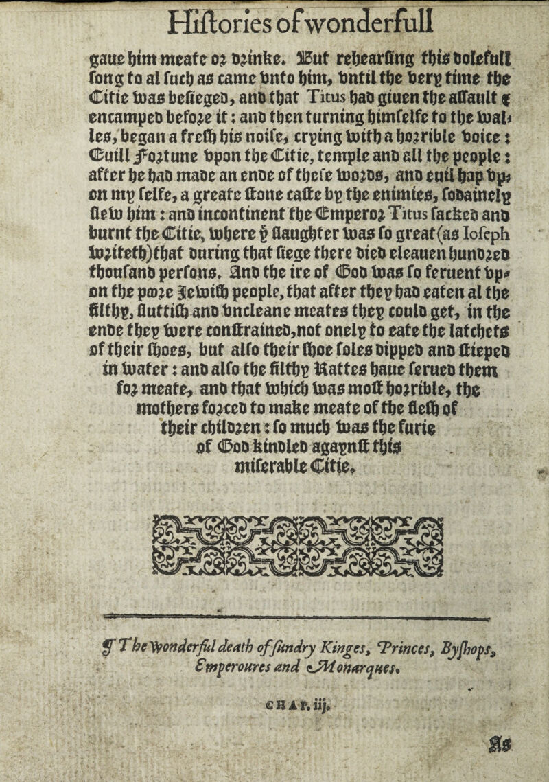 sane bint meate o; a;infee. ïSut rebearfing this Doleful! fong to al futb as came Ditto bim, Dntil tbe Dery time tbe Citie teas befiegea, ana that Titus bao giuen tbe affault $ encampeo before it ; ana tbcn turning bimfetfe to tbe Dial) les, began a frcfli bis noife, crying boifb a bojrtble boiee : Cuill /fortune bpon tbe Citie, temple ana all tbe people : after be baa maae an enae of tbcfe boojDs, ana euii bap Dp» ett my felfe, a greatc (tone cade by tbe entmies, foaainely fleto bim : ana incontinent tbe Cmpero; Titus facbea ana burnt tbe Citie, bobere é daughter boas fo great (as Iofeph bo;itefb)tbat auring that fiege tbere aiea eleauen bunajeo tboufana perfons, ana tbe ire of Coa boas fo feruent Dp» on tbe prate Seboith people, that after they baa eaten al tbe filtby, fluttid) ana Dncleane mcates tbey coula get, in tbe enae tbey toere conttratnea,not onely to eate tbe latcbets of tbeir tboes, bnt alfo tbeir (boe foies aippea ana ftiepea in boater : ana alfo tbe filtby Mattes bane feruea them fo; meate, ana tbat bobicb boas mofi bojrible, tbe mothers forces to mafee meate of tbe fled) of tbeir cbilajen : fo much boas the furie of Coa binalea agaynlt this mifcrableCitte, ffThetyonderfiildeath offitndry Kinges, Trinccs, By {hops, S'mper our es and isWonarqnes% SHIP, iij. u