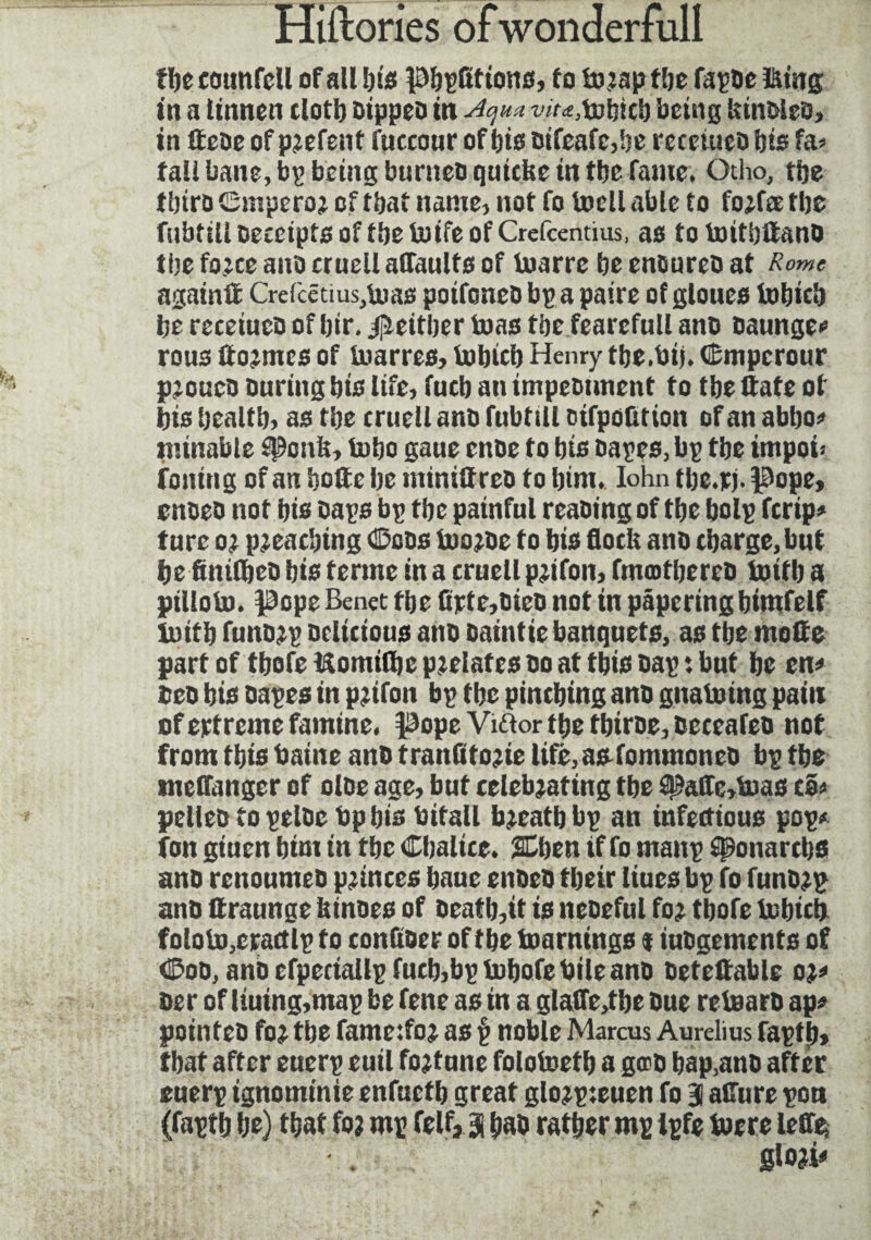 ffte counfeil of all l)i$ petitions, to f&e fa^De &mg in a Itnnen clotl) Dtppeo in Aqua w^tobicb being kintoeo, in Heoeofp^efent fuccour ofbtooifeafc^e recetueobtsfa^ fall bane, being burneoqutcbe in tbc fame* Otho, tije tbiro (Smpetro* of tbaf name, not fo tocli able to fo^fee tbe fubtill oeceipto of tbe butfe of Crefcentms, as to toitbUano (be fo^ce ano cruell affaults of toarrc be enoureD at Rome again# Crefcêtius,Uias poifoneo bp a paire of gloucs iotjic'o bereceiucoof bir.jjïeitljertoastbefearcfullano oaunge* rou3 ttormes of toarres, lu Inc b Henry tbe.bij. Œmpcrour pjouco During bio life, fucb an impeonnent to tbe Hate of bis bealtb, as tbe cruell ano fubtiU oifpofltion of an abbo* minable cPcnk, fobo gaue cnDe to bis oapes, bp tbe impôt: foiling of an hotte be minittreo to bim. Iohn tbe.rj. pope, cnoeo not bis Daps bp tbe painful reaDing of tbe bolp fcrip* tnre or pleaching ©cos tooroc to bis flock ano charge, but be finifbeo bis terme in a cruell prifon, fmmtbereo toifb a ptlloto. Pope Benet tbe Crte,ticD not in papering bitnfelf lnitb funorp Delicious ano Daintie banquets, as tbe mode part of tbofc ISomitbc prelates Do at this Dap *. but be en* teo bis oapes in prifon bp tbe pinching ano gnatoing pain of ertreme famine, pope Viftor tbe tbiroe, Deceafeo not from this baine anD tranfito:ie life, as fommoncD bp tbe meflanger of oloe age, but celebrating tbe 95afli:>toas t®> pelleo topelDebpbis bitall brcatbbp an infectious pop* fon giuen bim in tbe Cbalice. SCben if fo manp sponartbs anD renoumeD princes baue enOeD tbeir lines bp fo funDrp ano ftraunge kinoes of oeatb,it is neoeful for tbofe tobicb foloto,cractlp to tonfioer of tbe foamings $ iuogements of <&oü, ano cfpeciallp fucb,bp fobofe bile ano oeteftable o%* oe r of liuing,map be fene as in a glaffe,tbe Due retearo ap« pointeD for tbe fameifor as § noble Marcus Aurelius fapflt, that after euerp euil fortune folofoetb a giro bap.ano after euerp ignominie enfuetb great glorpteuen fo 3 allure pon (faptb be) that for mp felf,.3 bao ratber mp ipfe tocre leffes glori*