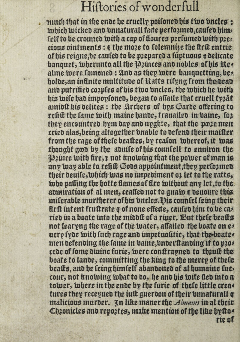 , unie?) f!)af in tfee eude tic cruelty poifoned bis ttoo Uncles ; lobicb toiefeed and bnnaturall fade perfo jmed.caufed bim* fclf to be crouned luitb a cap of floures perfumed luitb p;c> cloue ointments : ¥ tbe more to folemnijc tbe fir® entrie of bis reigne,be caufeo to be prepared a fuptuous f Delicate banquet, luberunto all tbe pinces and nobles of bis Me* aline lucre foinened : 2nd as tbep lucre banquetting,be* bolde.an infinite multitude of Matts rifpng from tbadead and putrified corpfes of bis tioo Uncles, tbe tubicb be luttb bis luifc bad tmpopfoned, began to alfaile that cruell tpraf amidtt bis dclitcs : tbe àrebers of bps <2?ardc offering to reft® tbe fame luitb maine bande, trauaileo inbaine, for tbep encounfred bpmoapandnpghte, that tbe pœre men cried alas,being altogether bnable to defend tbetr maitter from tbe rage oftbefebeaftes, bp reafon lubereof, it bias tbougbt gœo bp tbe aduife of bis counfell to enuiron tbe prince luitb fire,¥ not fenolning that tbe poluer of man is anp luap able to reft® 0ods appointment,tbep performed tbeir deuife,tubicb bias no impediment or let to tbe ratts, inbo pairing tbe botte flames of fire luitbout anp let,to tbe admiration of al men, ceaffed not to gnalo ¥ oeuourc this intferable murtberer of bis bncles.^is tounfel feing tbeir fir® intent fruftrate ¥ of none effecte, caufeo bim to be ca* ried in a boate into tbe mioo® of a riucr. DBut tbefe bcatts not fearpng tbe rage of tbe boater, availed tbe boate on e* uerp fpde luitb fucb rage and impetuofitie, that tbe*boate* men defending tbe fame in baine.bnoerfianding it to pro* cede of fome diuinc furie, luere conttrapneo to tbru® tbe boate to lande, committing tbe feing to tbe merep of tbefe beaffs, and be feing bimfelf abandoned of al bumainc fue> cour, not fenotuing lubat to do, be and bis toife fled into a toluer, lubere in tbe ende bp tbe furie of tbefe little créa* fures tbcp recepueo tbe iu® guerdon of tbeir tmnaturall % malicious murder. 3!n litre maner tbe 4imams in at tbeir Chronicles and reportes? mafet mention of tbe lifee bptto* ne of