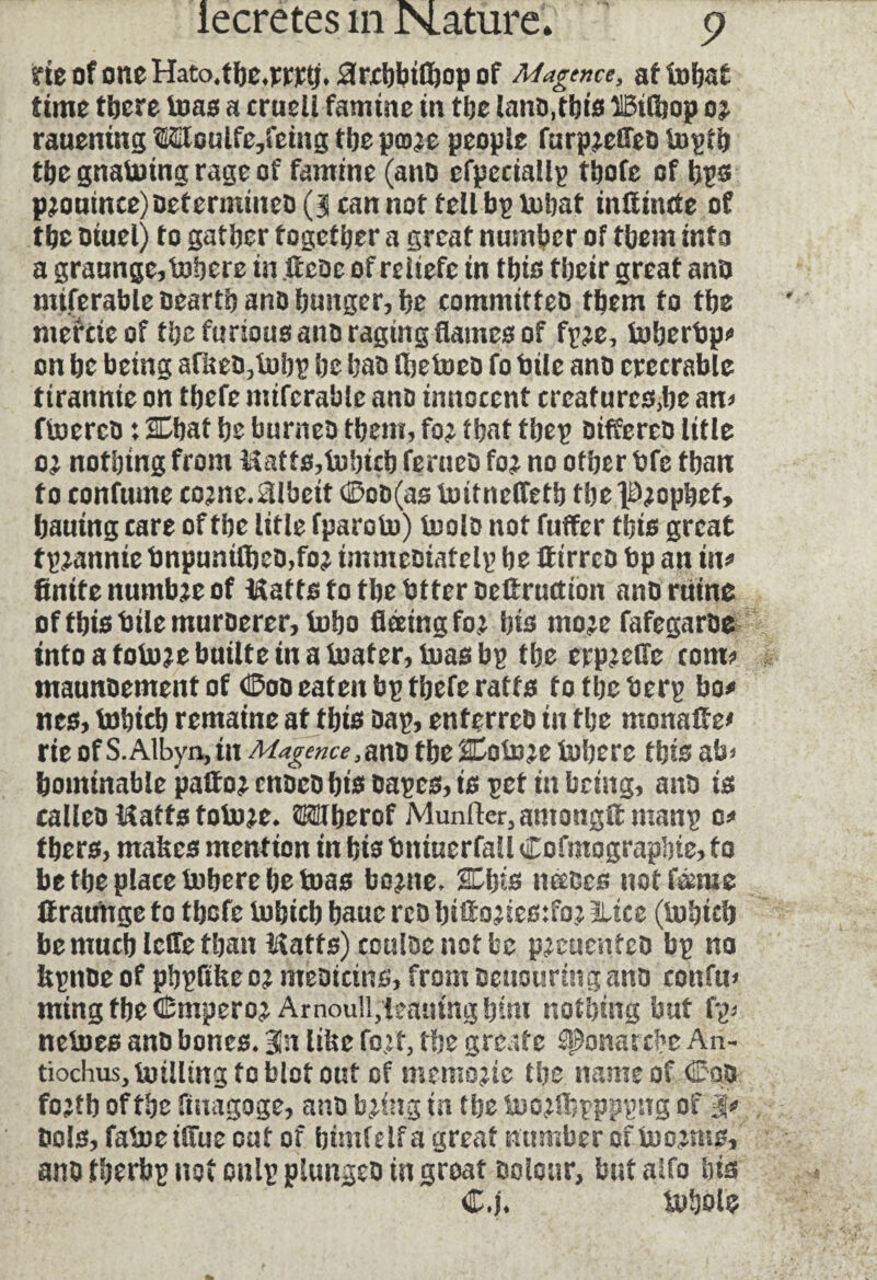 neofoneHatoabc^r]c:t;,0rxl)btftopof Magtnce, aftobaf time there tuas a crucli famine in the land,this UBilhop rauentng lUoulfe,fetng the paw people furp^efled tnptb the gnatuing rage of famine (and cfpcciallp tbofc of bps pjouinee)determined(3cannottellbpU)bat inlfmcte of the Diuel) to gather together a great number of them into a graunge,Inhere in fieoe of reitefe in this their great and miferable dearth and hunger, he committeo them to the mercieof the furious and raging flames of fp?e, tuberbp? on be being afked,tubp he bad fljetued fo bile ano erecrable tirannie on tbefe iniferable ano innocent creafurcs,be an? ftuered : Chat he burned them, fo^ that tbep differed title 0; nothing from Matts,b)bicb ferued fo^ no other bfe than fo confume co^ne. Albeit 0cd(as tuitneffetb tbel^opbef* hauing care of the litle fparotu) toolD not fuffer this great fpjannte bnpunifbed,fo2 imme&iatelp be If irreo bp an in* finite numbje of Matts fo the btterdelfruction and ruine of this bile murderer, lobo fleeing fo^ bio mo^e fafegarde tntoafotu?ebuilteinaiuater,tuasbp the erp^efle com? maundement of dDoo eaten bp tbefe ratfs 10 the berp bo?» nes, tobicb remaine at this dap, enferred in the monaffe* rie of S.Albyn, in Magence,and the Coto;e inhere this ab* hominable pallor ended bio dapes, is pet in bring, and is called Matts fobw. OTherof Munfter^amougfi manp o? there, mabes mention in hie bitiuerfali Cofmographte, fo be the place Inhere be tuas bo^ne. Cbts necoes not feme lfratmge f0 thofe tuhich bauc red hiffo^iesifo^ slice (tuhtch be much lefle than Matts) couldenotbe pecucnfcd bp no fipnde of phpflke o; medicine, from oeuounng and confu* ming the (Emperor Arnoull,leaning him nothing but fp? netues and bones. B3n litre foef, the greate sponarxbe An- tiochus,tuillmgtoblotout of memojie the name of Cod fostb of the Anagoge, and b^ing in the tuojlhppppng of ÿ dois, fatoeifiiie cut of btmfelf a great number of tuosms, and fherbp not onlp plunged in groat dolour, but alfo his C.j. tuhofe