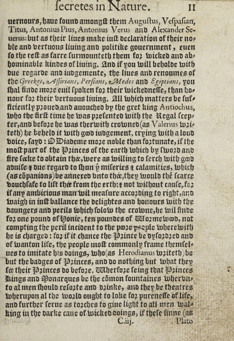«entours, haue fount) amongft them Auguftus, Vefpafian, Titus, AntomusPius, Antonius Verus anD Alexander Se- uerus:but as their lines make tuft Declaration of their no* blc ano teerfuous lining anD politike gouernment, euen fo the reft as farre furmountetb them fo? toickeD anD ab* bominable kinoes of liutng* 8no if pou loill bcboloc 1mtb Due regaroe ano tuDgemente, tbe liues anD renoumes of fbC Cjreekes, osfjfîrians, Perfians, çjïfedes anD Sgipttans, pci! ffialfinDe mo?e euil fpoken fo? their tuickeonefTe, tban bo* nour fo? their berfuous liuing* ail fobteb matters be fuf' fïcicntlp p?oueD.ano auoucbeo bp tbe gret king Antiochus, Inbo tbe ftrft time be Urns p?efenfeo tutti? tbe Hegal feep* ter,anD befo?e be teias tbertentb crote)neo(as Valerius to?i* tetb) be fcebelD it tenth gcoD iuogement, crping tutti? a louD toice, fapo : E>iaoeme mc?e noble tban fo?funate, if tbe moftpart of tbe pinces of tbe eartb bobicb bp fluo?D anD fire fake to obtain tba,toere as tenlling to fercb tenth g©D aDutfe $ Due regarD to (bun p mifertes $ calamities, teJhicb (ascopanionsObeannereo tento tbee,tbep tejoulo tbe fcarce teouebfafe fo lift tbee from tbe ertb:$ not tuitbout caufe^fc? if anp ambicious man boil meafure acco?Ding to right,anD tnaigb in iuft ballance tbe Delightes ano honours tuiti? tbe Daungers anD perils tobicb foiotu tbe crote)ne,be toil fmoe fo? one pounD of Ironie, fen pounoes of OTojmetocoo, not compfing tbe peril incioent to tbe pco?e people toberetuitb be is cbargcD : fo? if if cbance tbe |à?tnce be opfo?o?eo anD of luanfon life, tbe people moft commonlp frame (bemfel* ues fo imitate bis Doings, bobo(as Herodianusto?ifefb)be but tbe baoges of p?tnces, anD do nothing but Inbat tbep fée tbeir ^?inces Do befo?e* OTbcrfo?e fetng that 3B?inces &tngs anD Monarques be tbe comon fountaines tuberten* foal men (boulo refo?te anD D?inke, ano tbep be theatres toherupon al the tno?lD ought to loke fo? purenefte of life, anD further ferue as to?cbes fo giue light to ail men Inal* king in the Darke cauc of tencteeo Doings, if thefe finne (as C.iij. Plato