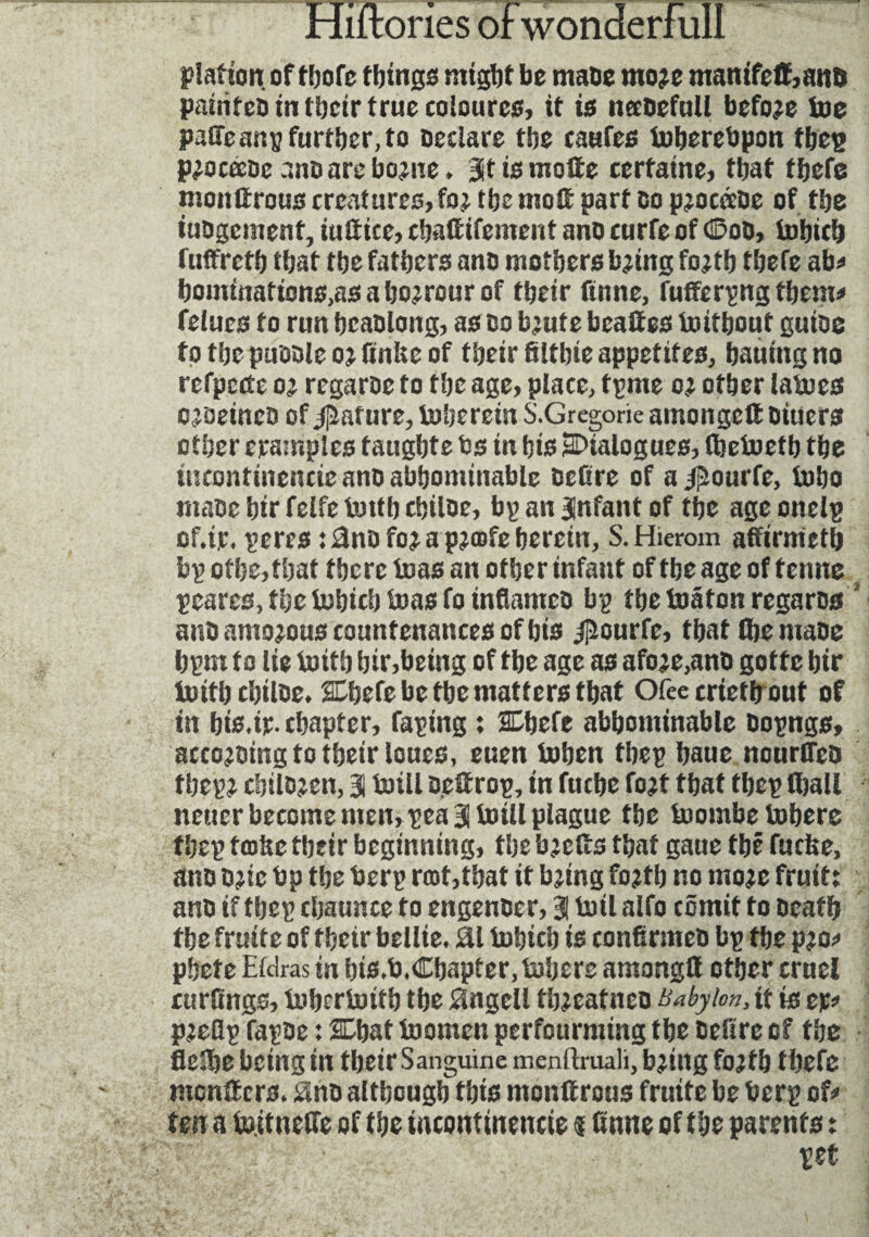 plaftorç of thofe things might be maDe more manifett,anD painfeü in tbctr true coloures, it is neeoefull before toe paffeanp further, to Declare the caafes toberebpon thep procœoe .'.no are borne. 3t is motte certaine, that thefe monttrou3 creatures, for the nioft part Co procœûe of the iuDgement, iuttice, cbaftifement ano curfe of ©oD, iuhich futfrcth that the fathers ano mothers bring forth thefe ab* homtnations,asaho?rourof their finne, fufferpng them* felues to run hcaolong, as do brute bcattes initbouf gutoe to the puoole or finite of their filtbie appetites, hauing no refpcctc o’ regaroe to the age, place, tpme or other latocs c jaeineD of Rature, iuherein S.Gregorie amongett Dtuers other c rant pics taught e ts in his ^Dialogues, (betoeth the incontinencie ano abbominable Defire of a jjîourfe, ioho mace bir felfe imtb chiloe, bp an Infant of the age onelp cf.tr. peres : 3no for a proafe herein, S.Hierom affirnietb bpothe,that there teas an other infant of the age of tenue peares, the iuhich boas fo inflames bp the inâton regaros ' ano amorous countenances of his #ourfe, that (hemaoe hpm to lie britb hir,being of the age as afore,ano gotte hir iuitbcbtlDe. 2Chefe be the matters that Ofeecrtetb out of in hie.ir- chapter. Taping : SLbefe abhontinable Dopngs, acccroing to their loues, euen tohen thep baue nourfles thepr chiloren, 3 bull oettrop, in fuche fort that thep (ball neuer become men, pea 3 toill plague the tuombetobere thep trafic their beginning, the brefts that gaue thé fuche, ano Drie bp the berp rmf,that it bring forth no more fruit: ano if thep cbaunce to engenoer, 3 boil alfo cômit to Death the fruité of their bcllie. £il iuhich is confirmes bp the pro* phete Eldras in his.b.Chapter, tubers amongtt other cruel curlings, iuheriuith the Bngell threatneo Babylon, tt is ep* prefip fapDe : SChat toomen perfourming the Defire of the fleîbe being tn tbeirSanguine menftruali, bring forth thefe montters. 0no although this monttrous fruité be berp of* ten a ie.itneffe of the incontinencie $ finne of the parents : pet